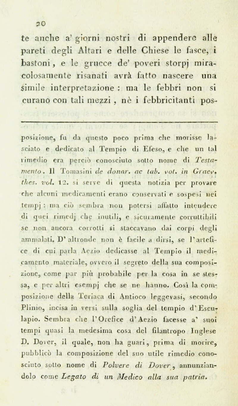 te anche a' giorni nostri di appendere alle pareti degli Altari e delle Chiese le fasce, i bastoni, e le grucce de' poveri storpj mira- colosamente risanati avrrà fatto nascere una simile interpretazione : ma le febbri non si curano con tali mezzi , né i febbricitanti pos- posizione, fu da questo poco prima che morisse la- sciato e dedicato al Tempio di Efeso, e die un lai rimedio era perciò conosciuto sotto nome di Testa- mento. Il Tomasini de donar, ac lab. voi. in Graev, thes. voi. 12. si sene di questa notizia per provare che alcuni medicamenti erano conservati e sospesi nei tempj : ma ciò sembra non potersi all'alto intendere di quei rimedj che inutili, e sicuramente corruttibili se non ancora corrotti si staccavano dai corpi degli ammalati» D* altronde non è facile a dirsi, se l'artefi- ce di cui parla Aivi<> dedicasse al Tempio il medi- camento materiale, ovvero il segreto della sua composi- zione, come par più probabile per la cosa in se sles- sa, e per altri esempj che se ne hanno. Cosi la com- posizione della Teriaca di Antioco leggevasi, secondo Plinio, incisa in versi sulla soglia del tempio d'Escu- lapio. Sembra che l'Orefice d'Aezio facesse a' suoi tempi quasi la medesima cosa del filantropo Inglese D. Do\er, il quale, non ha guari, prima di morire, pubblicò la composizione del suo utile rimedio cono- sciuto sotto nome di Polvere di Dover, annunzian- dolo come Legato di un Medico alla sua patria.