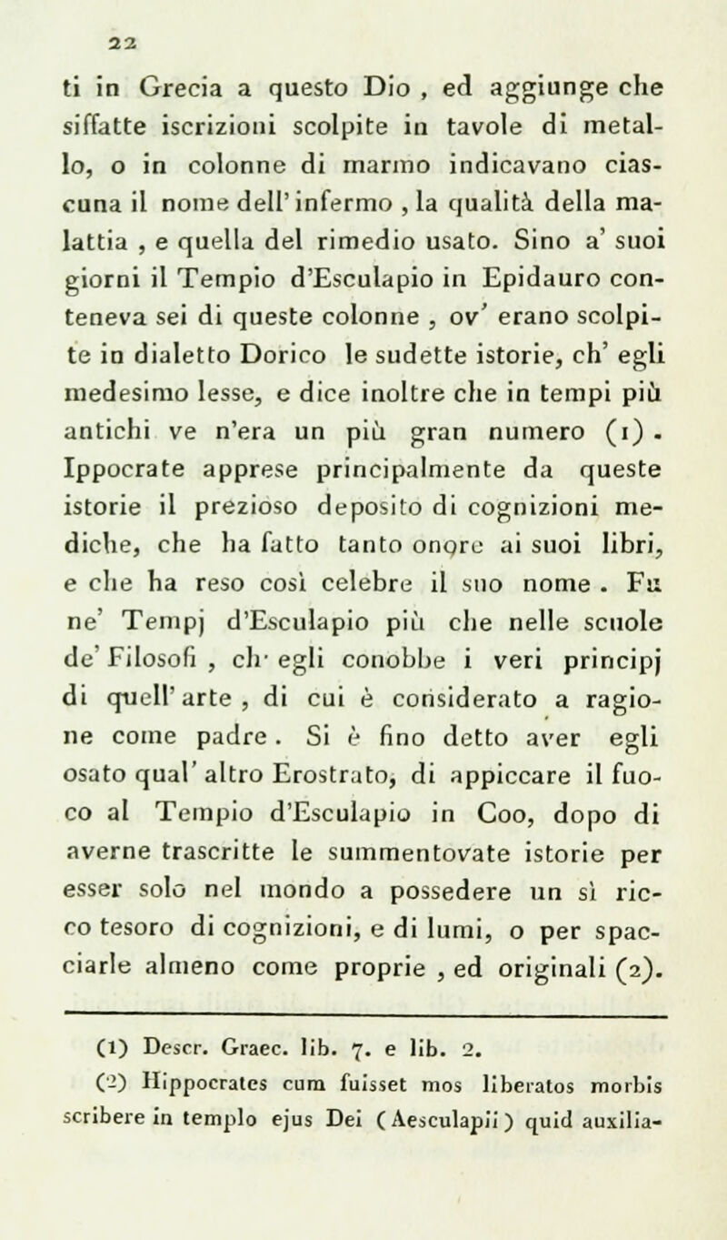 ti in Grecia a questo Dio , ed aggiunge che siffatte iscrizioni scolpite in tavole di metal- lo, o in colonne di marmo indicavano cias- cuna il nome dell'infermo , la qualità della ma- lattia , e quella del rimedio usato. Sino a' suoi giorni il Tempio d'Esculapio in Epidauro con- teneva sei di queste colonne , ov' erano scolpi- te in dialetto Dorico le sudette istorie, eh' egli medesimo lesse, e dice inoltre che in tempi più antichi ve n'era un più gran numero (i) . Ippocrate apprese principalmente da queste istorie il prezioso deposito di cognizioni me- diche, che ha fatto tanto onqre ai suoi libri, e che ha reso cosi celebre il suo nome . Fu ne' Tempj d'Esculapio più che nelle scuole de' Filosofi , eh' egli conobbe i veri principj di quell'arte, di cui è considerato a ragio- ne come padre. Si è fino detto aver egli osato qual'altro Erostrato, di appiccare il fuo- co al Tempio d'Esculapio in Coo, dopo di averne trascritte le summentovate istorie per esser solo nel mondo a possedere un sì ric- co tesoro di cognizioni, e di lumi, o per spac- ciarle almeno come proprie , ed originali (2). (1) Descr. Graec. lib. 7. e lib. 2. (2) Hippocratcs cura fuisset mos libeiatos morbis scribere in tempio ejus Dei (Aesculapii) quid auxilia-
