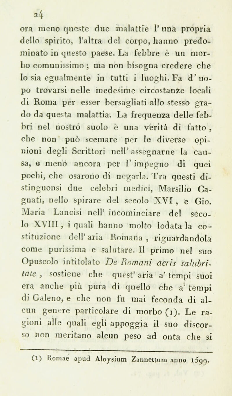 *4 ora meno queste due malattie 1' una propria dello spirito, l'altra del corpo, hanno predo- minato in questo paese. La febbre è un mor- bo comunissimo ; ma non bisogna credere che Io sia egualmente in tutti i luoghi. Fa d'uo- po trovarsi nelle medesime circostanze locali di Roma per esser bersagliati allo stesso gra- do da questa malattia. La frequenza delle feb- bri nel nostro suolo è una verità di fatto , che non può scemare per le diverse opi- nioni degli Scrittori nell' assegnarne la cau- sa, e meno ancora per l'impegno di quei pochi, che osarono di negarla. Tra questi di- stinguonsi due celebri medici, Marsilio Ca- gnati, nello spirare del secolo XVI , e Gio. Maria Lancisi nell' incominciare del seco- lo XVIII, i quali hanno molto lodatala co- stituzione dell'aria Romana , riguardandola come purissima e salutare. Il primo nel suo Opuscolo intitolato De Romani acris salubri- taie , sostiene che guest' aria a' tempi suoi era anche più pura di quello che a' tempi di Galeno, e che non fu mai feconda di al- cun genere particolare di morbo (i). Le ra- gioni alle quali egli appoggia il suo discor- so non meritano alcun peso ad onta che si (1) Romae apud Aloysium Zanneiium anno l5 99-