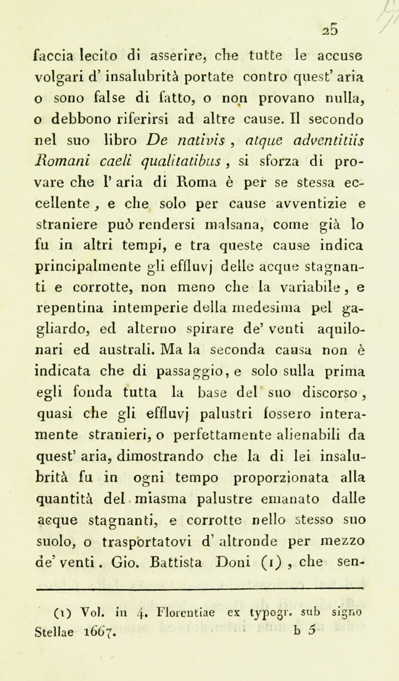 faccia lecito di asserire, che tutte le accuse volgari d' insalubrità portate contro quest' aria o sono false di fatto, o non provano nulla, o debbono riferirsi ad altre cause. Il secondo nel suo libro De nativis , atque advenliliis Romani caeli qualitalibus , si sforza di pro- vare che 1' aria di Roma è per se stessa ec- cellente , e che solo per cause avventizie e straniere può rendersi malsana, come già lo fu in altri tempi, e tra queste cause indica principalmente gli effluvj delle acque stagnan- ti e corrotte, non meno che la variabile, e repentina intemperie della medesima pel ga- gliardo, ed alterno spirare de' venti aquilo- nari ed australi. Ma la seconda causa non è indicata che di passaggio, e solo sulla prima egli fonda tutta la base del suo discorso, quasi che gli effluvj palustri fossero intera- mente stranieri, o perfettamente alienabili da quest' aria, dimostrando che la di lei insalu- brità fu in ogni tempo proporzionata alla quantità del miasma palustre emanato dalle acque stagnanti, e corrotte nello stesso suo suolo, o trasportatovi d' altronde per mezzo de' venti. Gio. Battista Doni (i) , che sen- (i) Voi. in 4« Fiorentine ex typogr. sub signo Stellae 1667. b 5