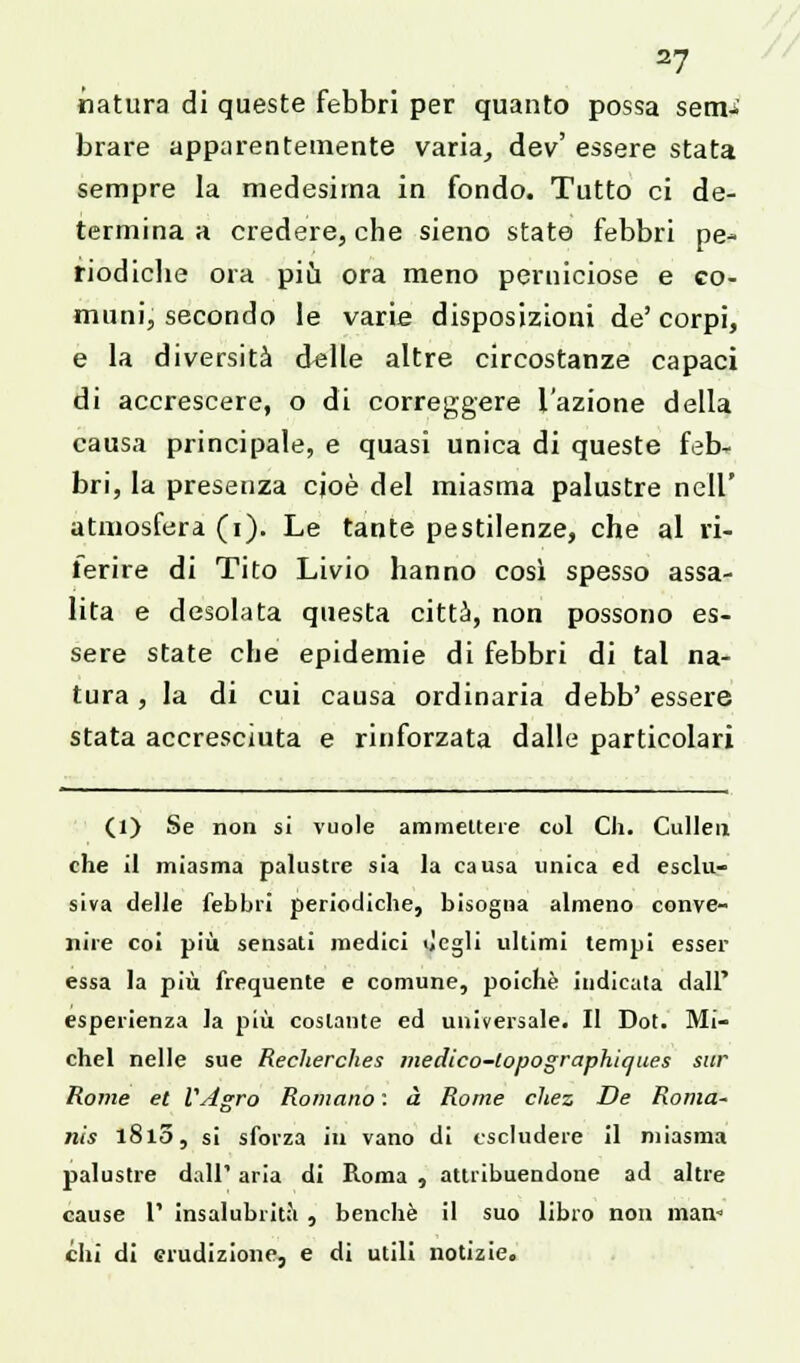 natura di queste febbri per quanto possa sem>. brare apparentemente varia, dev' essere stata sempre la medesima in fondo. Tutto ci de- termina a credere, che sieno state febbri pe- riodiche ora più ora meno perniciose e co- muni, secondo le varie disposizioni de' corpi, e la diversità delle altre circostanze capaci di accrescere, o di correggere l'azione della causa principale, e quasi unica di queste feb- bri, la presenza cjoè del miasma palustre nell' atmosfera (i). Le tante pestilenze, che al ri- ferire di Tito Livio hanno così spesso assa- lita e desolata questa città, non possono es- sere state che epidemie di febbri di tal na- tura , la di cui causa ordinaria debb' essere stata accresciuta e rinforzata dalle particolari (1) Se non si vuole ammettere col Ch. Cullen che il miasma palustre sia la causa unica ed esclu- siva delle febbri periodiche, bisogna almeno conve- nire coi più sensati medici degli ultimi tempi esser essa la più frequente e comune, poiché indicata dall' esperienza la più costante ed universale. II Dot. Mi- chel nelle sue Recherches medico-lopographiques sur Rome et VAgro Romano : à Rome chez De Roma- nis 1810, si sforza in vano di escludere il miasma palustre dall' aria di Roma , attribuendone ad altre cause l1 insalubrità , benché il suo libro non man-» chi di erudizione, e di utili notizie.