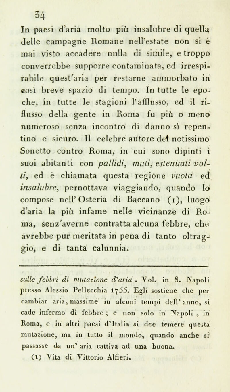 In paesi d'aria molto più insalubre di quella delle campagne Romane nell'estate non si è mai visto accadere nulla di simile, e troppo converrebbe supporre contaminata, ed irrespi- rabile quest'aria per restarne ammorbato in eosì breve spazio di tempo. In tutte le epo- che, in tutte le stagioni l'afflusso, ed il ri- flusso della gente in Roma fu più o meno numeroso senza incontro di danno si repen- tino e sicuro. Il celebre autore dei notissimo Sonetto contro Roma, in cui sono dipinti i suoi abitanti con pallidi, mali, estenuaci vol- ti, ed è chiamata questa regione l'itola ed insalubre, pernottava viaggiando, quando lo compose nell'Osteria di Baccano (i), luogo d'aria la più infame nelle vicinanze di Ro- ma, senz'averne contratta alcuna febbre, clm avrebbe pur meritata in pena di tanto oltrag- gio, e di tanta calunnia. sulle febbri di mutazione d'aria. Voi. in 8. Napoli plesso Alessio Pellecchia 1755. Egli sostiene che per cambiar aria, massime in alcuni tempi dell'anno, si cade infermo di lebbre ; e non solo in Napoli , in Roma, e in altri paesi d'Italia si dee temere questa mutazione, ma in tutto il mondo, quando anche si passasse da un' aria cattiva ad una buona. (1) Vita di Vittorio Alfieri.