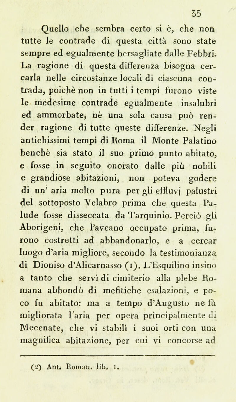 Quello che sembra certo si è, che non tutte le contrade di questa città sono state sempre ed egualmente bersagliate dalle Febbri. La ragione di questa differenza bisogna cer- carla nelle circostanze locali di ciascuna con- trada, poiché non in tutti i tempi furono viste le medesime contrade egualmente insalubri ed ammorbate, né una sola causa può ren- der ragione di tutte queste differenze. Negli antichissimi tempi di Roma il Monte Palatino benché sia stato il suo primo punto abitato, e fosse in seguito onorato dalle più nobili e grandiose abitazioni, non poteva godere di un'aria molto pura per gli effluvi palustri del sottoposto Velabro prima che questa Pa- lude fosse disseccata da Tarquinio. Perciò gli Aborigeni, che l'aveano occupato prima, fu- rono costretti ad abbandonarlo, e a cercar luogo d'aria migliore, secondo la testimonianza di Dioniso d'Alicarnasso (i). LEsquilino insino a tanto che servì di cimiterio alla plebe Ro- mana abbondò di mefitiche esalazioni, e po- co fu abitato: ma a tempo d'Augusto ne fu migliorata l'aria per opera principalmente di Mecenate, che vi stabili i suoi orti con una. magnifica abitazione, per cui vi concorse ad (2) Ant. Roman. Jib. 1.