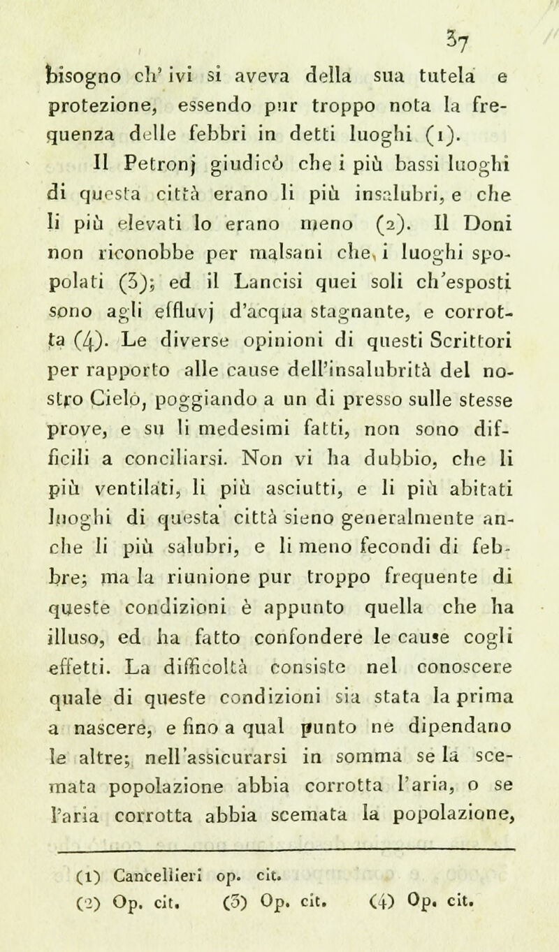 3? bisogno eh' ivi si aveva della sua tutela e protezione, essendo pur troppo nota la fre- quenza delle febbri in detti luoghi (1). Il Petronj giudicò che i più bassi luoghi di questa città erano li più insalubri, e che li più elevati Io erano meno (2). Il Doni non riconobbe per malsani che, i luoghi spo- polati (3); ed il Lancisi quei soli ch'esposti sono agli effluvj d'acqua stagnante, e corrot- ta (4). Le diverse opinioni di questi Scrittori per rapporto alle cause dell'insalubrità del no- stro Cielo, poggiando a un di presso sulle stesse prove, e su li medesimi fatti, non sono dif- ficili a conciliarsi. Non vi ha dubbio, che li più ventilati, li più asciutti, e li più abitati luoghi di questa città sieno generalmente an- che li più salubri, e li meno fecondi di feb- bre; ma la riunione pur troppo frequente di queste condizioni è appunto quella che ha illuso, ed ha fatto confondere le cause cogli effetti. La difficoltà consiste nel conoscere quale di queste condizioni sia stata la prima a nascere, e fino a qual punto ne dipendano le altre; nell'assicurarsi in somma se la sce- mata popolazione abbia corrotta l'aria, o se l'aria corrotta abbia scemata la popolazione, (1) Cancellieri op. cit.