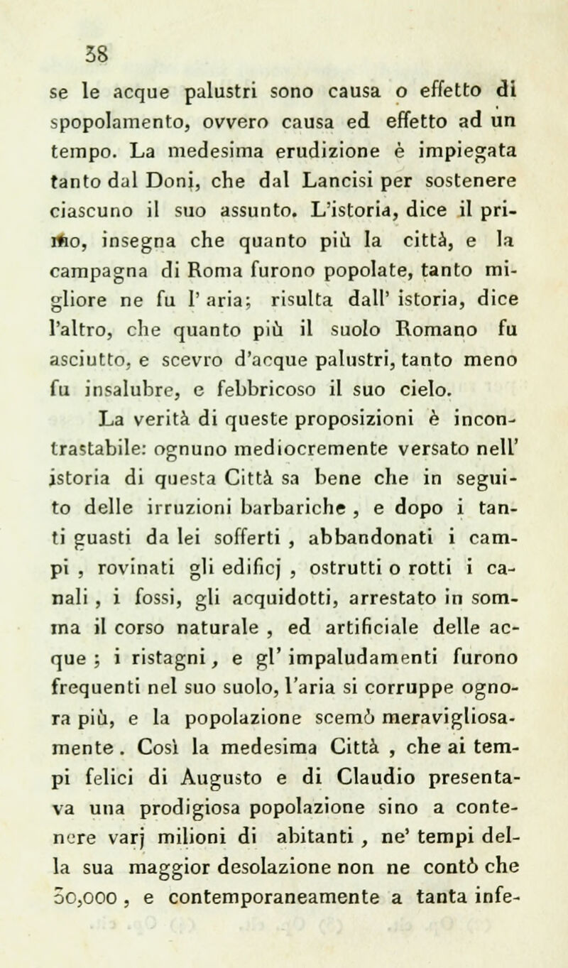 se le acque palustri sono causa o effetto di spopolamento, ovvero causa ed effetto ad un tempo. La medesima erudizione è impiegata tanto dal Doni, che dal Lancisi per sostenere ciascuno il suo assunto. L'istoria, dice il pri- rfto, insegna che quanto più la città, e la campagna di Roma furono popolate, tanto mi- gliore ne fu P aria; risulta dall' istoria, dice l'altro, che quanto più il suolo Romano fu asciutto, e scevro d'acque palustri, tanto meno fu insalubre, e febbricoso il suo cielo. La verità di queste proposizioni è incon- trastabile: ognuno mediocremente versato nell' istoria di questa Città sa bene che in segui- to delle irruzioni barbariche , e dopo i tan- ti guasti da lei sofferti , abbandonati i cam- pi , rovinati gli edificj , ostrutti o rotti i ca- nali , i fossi, gli acquidotti, arrestato in som- ma il corso naturale , ed artificiale delle ac- que ; i ristagni, e gl'impaludamenti furono frequenti nel suo suolo, l'aria si corruppe ogno- ra più, e la popolazione scemò meravigliosa- mente . Così la medesima Città , che ai tem- pi felici di Augusto e di Claudio presenta- va una prodigiosa popolazione sino a conte- nere varj milioni di abitanti , ne' tempi del- la sua maggior desolazione non ne contò che 5o,ooo , e contemporaneamente a tanta infe-