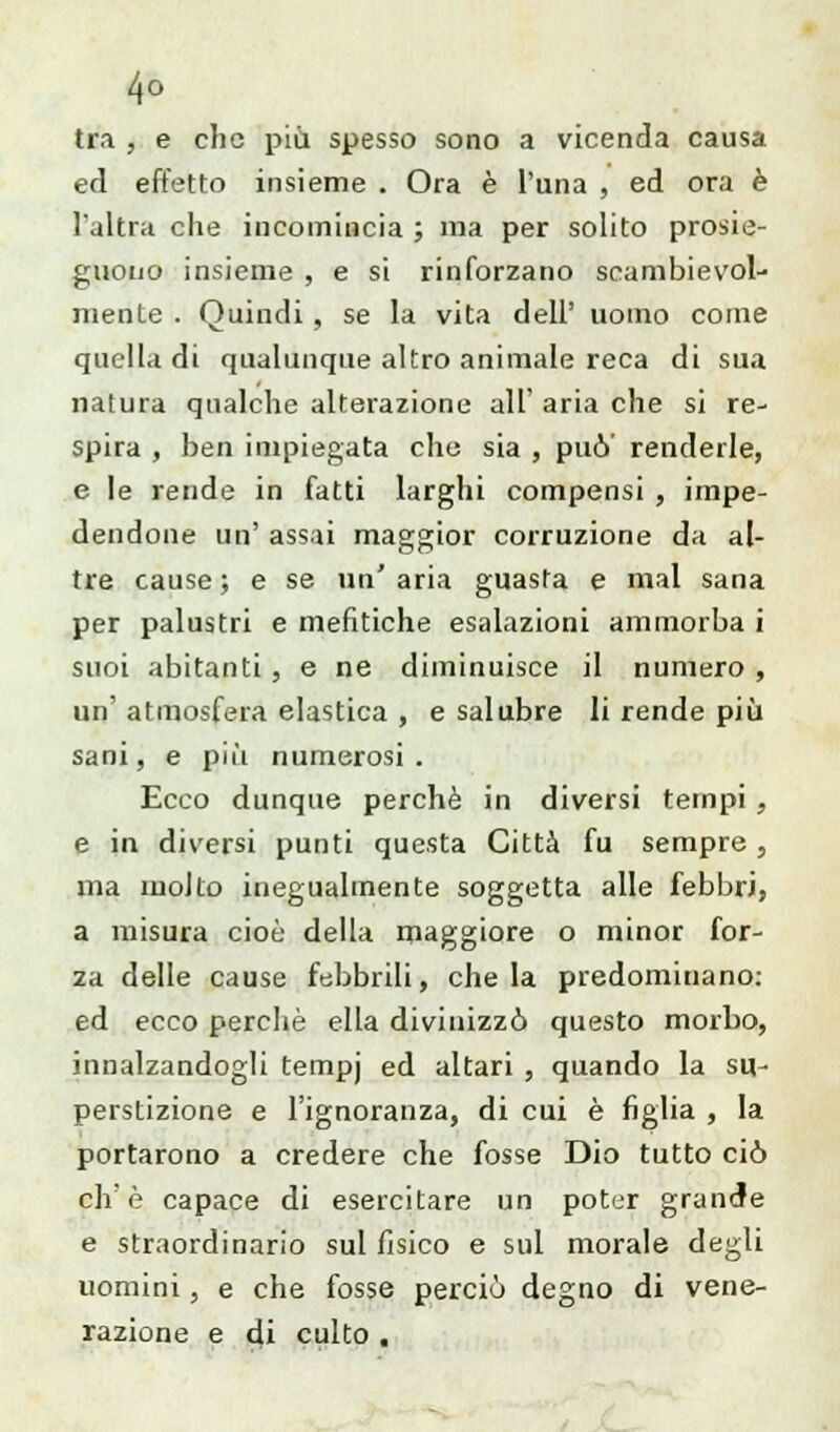 4° tra , e che più spesso sono a vicenda causa ed effetto insieme . Ora è l'una , ed ora è l'altra che incomincia ; ma per solito prose- guono insieme , e si rinforzano scambievol- mente . Quindi , se la vita dell' uomo come quella di qualunque altro animale reca di sua natura qualche alterazione all' aria che si re- spira , ben impiegata che sia , può' renderle, e le rende in fatti larghi compensi , impe- dendone un' assai maggior corruzione da al- tre cause; e se un'aria guasta e mal sana per palustri e mefitiche esalazioni ammorba i suoi abitanti , e ne diminuisce il numero , un' atmosfera elastica , e salubre li rende più sani, e più numerosi. Ecco dunque perchè in diversi tempi , e in diversi punti questa Città fu sempre, ma molto inegualmente soggetta alle febbri, a misura cioè della maggiore o minor for- za delle cause febbrili, chela predominano: ed ecco perchè ella divinizzò questo morbo, innalzandogli tempj ed altari , quando la su- perstizione e l'ignoranza, di cui è figlia , la portarono a credere che fosse Dio tutto ciò eh'è capace di esercitare un poter grande e straordinario sul fisico e sul morale degli uomini, e che fosse perciò degno di vene- razione e di culto .