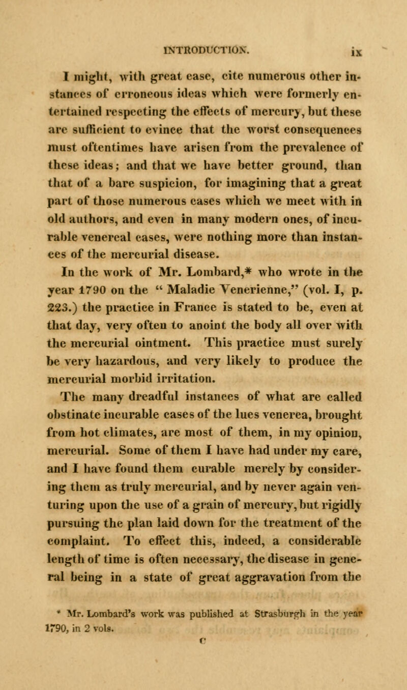 I might, with great case, cite numerous other in- stances of erroneous ideas which were formerly en- tertained respecting the effects of mercury, but these are sufficient to evince that the worst consequences must oftentimes have arisen from the prevalence of these ideas; and that we have better ground, than that of a bare suspicion, for imagining that a great part of those numerous cases which we meet with in old authors, and even in many modern ones, of incu- rable venereal cases, were nothing more than instan- ces of the mercurial disease. In the work of Mr. Lombard,* who wrote in the year 1790 on the  Maladie Venerienne, (vol. I, p. 223.) the practice in France is stated to be, even at that day, very often to anoint the body all over with the mercurial ointment. This practice must surely be very hazardous, and very likely to produce the mercurial morbid irritation. The many dreadful instances of what are called obstinate incurable cases of the lues venerea, brought from hot climates, are most of them, in my opinion, mercurial. Some of them I have had under my care, and I have found them curable merely by consider- ing them as truly mercurial, and by never again ven- turing upon the use of a grain of mercury, but rigidly pursuing the plan laid down for the treatment of the complaint. To effect this, indeed, a considerable length of time is often necessary, the disease in gene- ral being in a state of great aggravation from the * Mr. Lombard's work was published at Strasburerh in the year 1790, in 2 vols.