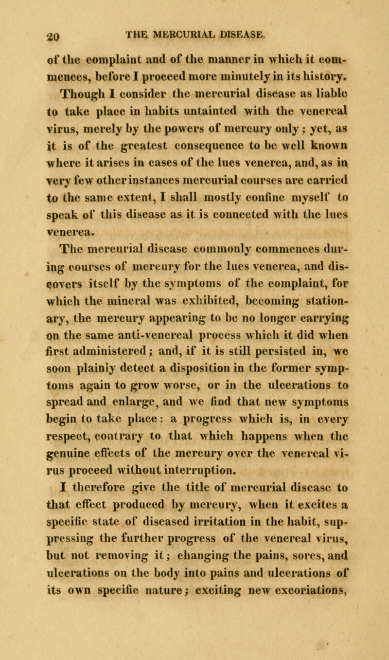 of the complaint and of the manner in which it com- mences, before I proceed more minutely in its history. Though 1 consider the mercurial disease as liable to take place in habits untainted with the venereal virus, merely by the powers of mercury only ; yet, as it is of the greatest consequence to be well known where it arises in cases of the lues venerea, and, as in very few other instances mercurial courses are carried to the same extent, I shall mostly confine myself to speak of this disease as it is connected with the lues venerea. The mercurial disease commonly commences dur- ing courses of mercury for the lues venerea, and dis- covers itself by the symptoms of the complaint, for which the mineral was exhibited, becoming station- ary, the mercury appearing to be no longer carrying on the same anti-venereal process which it did when first administered; and, if it is still persisted in, we soon plainly detect a disposition in the former symp- toms again to grow worse, or in the ulcerations to spread and enlarge, and we find that new symptoms begin to take place: a progress which is, in every respect, contrary to that which happens when the genuine effects of the mercury over the venereal vi- rus proceed without interruption. I therefore give the title of mercurial disease to that effect produced by mercury, when it excites a specific state of diseased irritation in the habit, sup- pressing the further progress of the venereal virus, but not removing it; changing the pains, sores, and ulcerations on the body into pains and ulcerations of its own specific nature; exciting new excoriations.