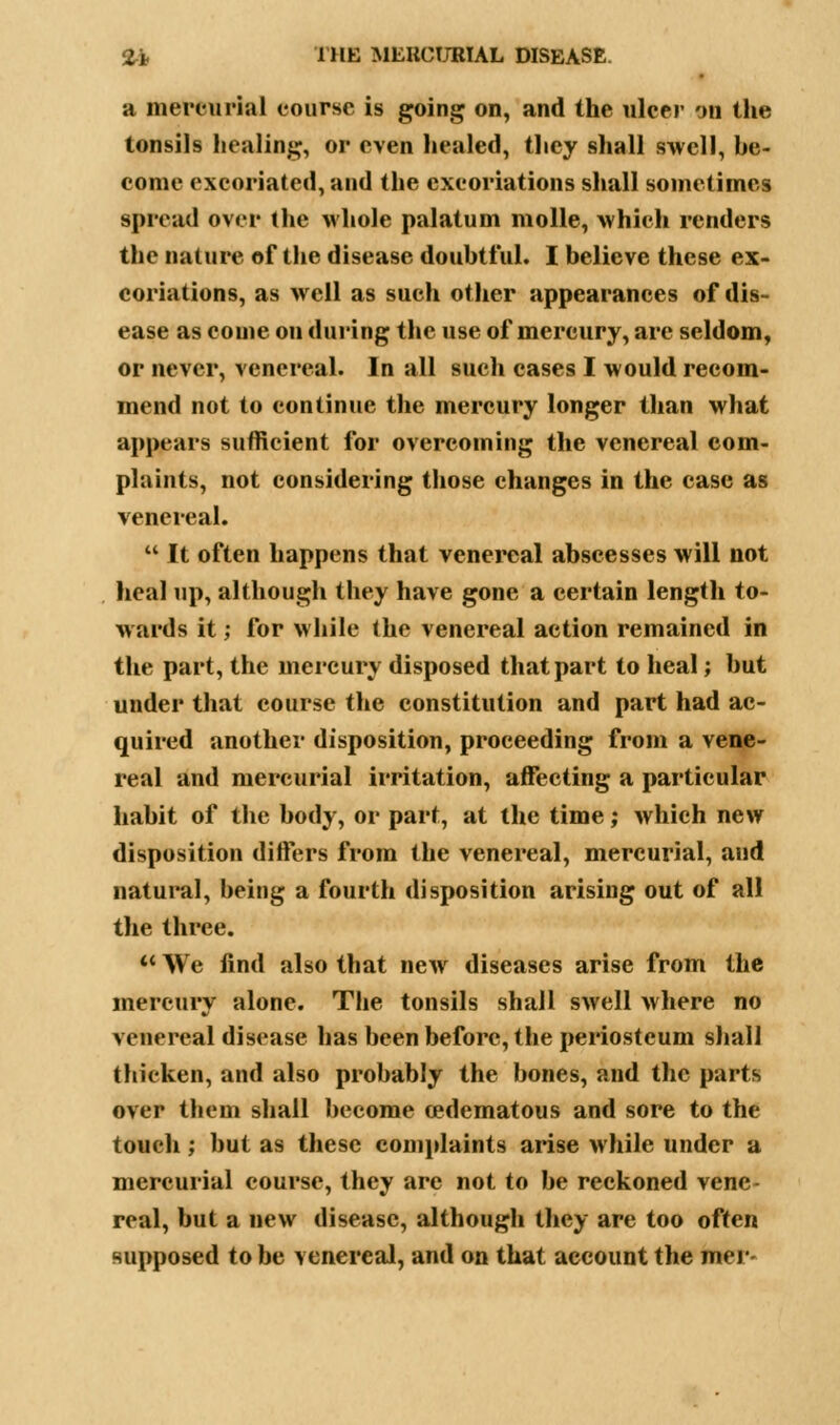 a mercurial course is going on, and the ulcer on the tonsils healing, or even healed, they shall swell, he- come excoriated, and the excoriations shall sometimes spread over the whole palatum molle, which renders the nature of the disease doubtful. I believe these ex- coriations, as well as such other appearances of dis- ease as come on during the use of mercury, arc seldom, or never, venereal. In all such cases I would recom- mend not to continue the mercury longer than what appears sufficient for overcoming the venereal com- plaints, not considering those changes in the case as venereal.  It often happens that venereal abscesses will not heal up, although they have gone a certain length to- wards it; for while the venereal action remained in the part, the mercury disposed that part to heal; but under that course the constitution and part had ac- quired another disposition, proceeding from a vene- real and mercurial irritation, affecting a particular habit of the body, or part, at the time; which new disposition differs from the venereal, mercurial, and natural, being a fourth disposition arising out of all the three.  We find also that new diseases arise from the mercury alone. The tonsils shall swell where no venereal disease has been before, the periosteum shall thicken, and also probably the bones, and the parts over them shall become cedematous and sore to the touch; but as these complaints arise while under a mercurial course, they are not to be reckoned vene- real, but a new disease, although they are too often supposed to be venereal, and on that account the mer-