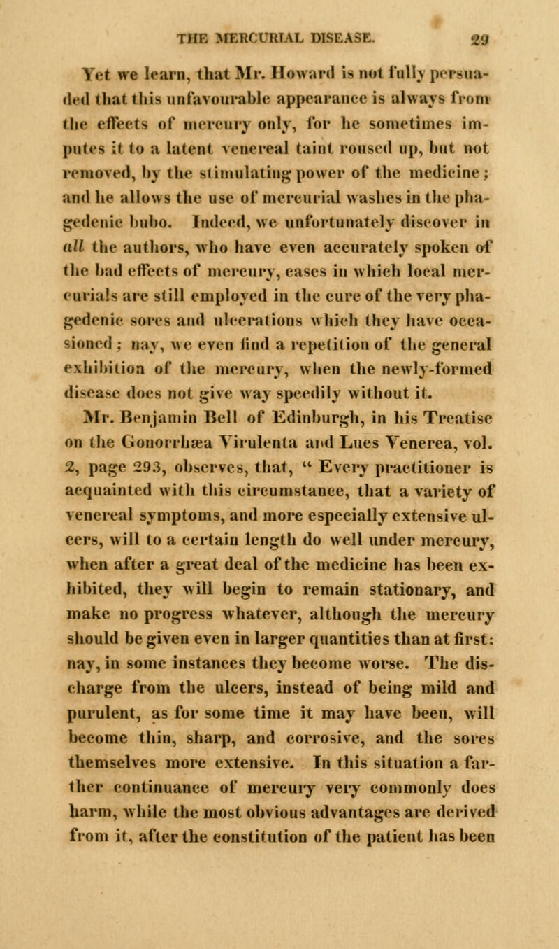 Y«t ne lean, that Mi'. Howard is not i'ulh persua- ded f liat this unfavourable appearance is always from the effects of mercury onlv, for lie sometimes im- jnUts it to a latent venereal taint roused up, but not removed, l>\ the stimulating power of the medicine; and he allows the use of mercurial washes in the pha- gedenic bubo. Indeed, we unfortunately discover in (dl the authors, who have even accurately spoken of the bad effects of mercury, cases in which local mer- curials are still employed in the cure of the very pha- gedenic sores and ulcerations which they have occa- sioned ; nay, we even find a repetition of the general exhibition of the mercury, when the newly-formed disease does not give way speedily without it. Mr. Ben jam is Bell of Edinburgh, in his Treatise on the Cionorrhsea Yirulenta and Lues Venerea, vol. 2, page 293, observes, that,  Every practitioner is acquainted with this circumstance, that a variety of venereal symptoms, and more especially extensive ul- cers, will to a certain length do well under mercury, when after a great deal of the medicine has been ex- hibited, they will begin to remain stationary, and make no progress whatever, although the mercury should be given even in larger quantities than at first: nay, in some instances they become Avorse. The dis- charge from the ulcers, instead of being mild and purulent, as for some time it may have been, will become thin, sharp, and corrosive, and the sores themselves more extensive. In this situation a far- ther continuance of mercury very commonly does harm, while the most obvious advantages are derived from it, after the constitution of the patient has been