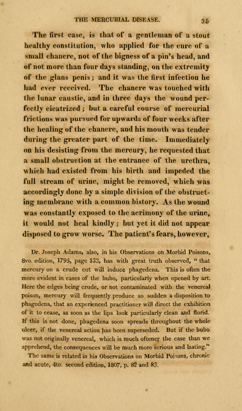 The first case, is that of a gentleman of a stout healthy constitution, who applied for the cure of a small chancre, not of the bigness of a pin's head, and of not more than four days standing, on the extremity of the glans penis; and it was the first infection he had ever received. The chancre was touched with the lunar caustic, and in three days the wound per- fectly cicatrized ; but a careful course of mercurial frictions was pursued for upwards of four weeks after the healing of the chancre, and his mouth was tender during the greater part of the time. Immediately on his desisting from the mercury, he requested that a small obstruction at the entrance of the urethra, which had existed from his birth and impeded the full stream of urine, might be removed, which was accordingly done by a simple division of the obstruct- ing membrane with a common history. As the wound was constantly exposed to the acrimony of the urine, it would not heal kindly; but yet it did not appear disposed to grow worse. The patient's fears, however, Dr. Joseph Adams, also, in his Observations on Morbid Poisons, 8vo. edition, 1795, page 133, has with great truth observed,  that mercury on a crude cut will induce phagedena. This is often the more evident in cases of the bubo, particularly when opened by art. Here the edges being crude, or not contaminated with the venereal poison, mercury will frequently produce so sudden a disposition to phagedena, that an experienced practitioner will direct the exhibition of it to cease, as soon as the lips look particularly clean and florid. If this is not done, phagedena soon spreads throughout the whole ulcer, if the venereal action has been superseded. But if the bubo was not originally venereal, which is much oftener the case than we apprehend, the consequences will be much more serious and lasting. The same is related in his Observations on Morbid Poisons, chronic and acute, 4to. second edition, 1807, p. 82 and 83.