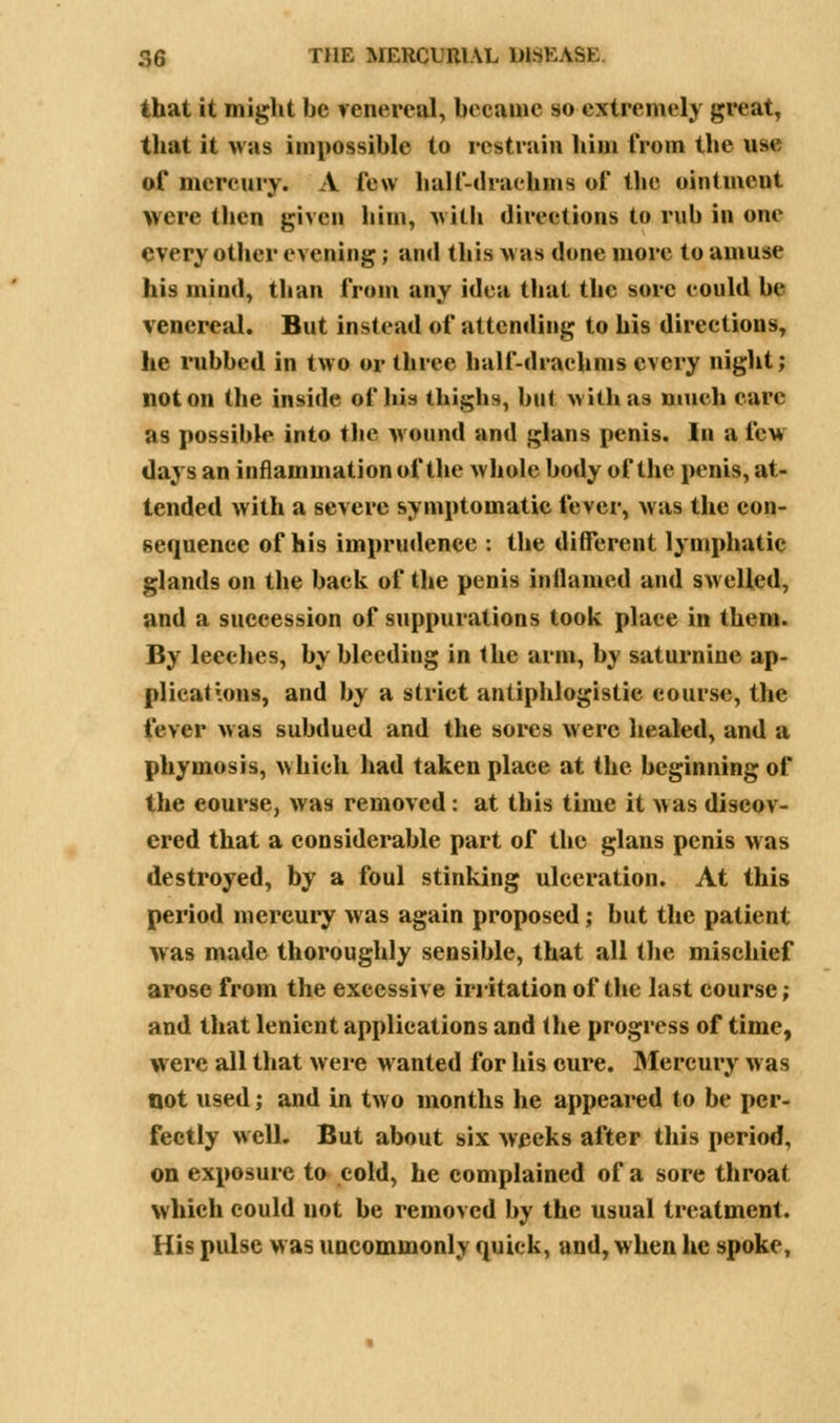 that it might be venereal, became so extremely great, that it was impossible to restrain him from the ns* of mercury. A few half-drachms of the ointment were then given him, with directions to rub in one every other evening; and this was done more to amuse his mind, than from any idea that the sore could be venereal. But instead of attending to his directions, lie rubbed in two or three half-drachms every night; not on the inside of his thighs, but with as much care as possible into the wound and glans penis. In a fevs days an inflammation of the whole body of the penis, at- tended with a severe symptomatic fever, was the con- sequence of his imprudence : the different lymphatic glands on the back of the penis inilamed and swelled, and a succession of suppurations took place in them. By leeches, by bleeding in the arm, by saturnine ap- plications, and by a strict antiphlogistic course, the fever was subdued and the sores were healed, and a phyinosis, which had taken place at the beginning of the eourse, was removed: at this time it was discov- ered that a considerable part of the glans penis was destroyed, by a foul stinking ulceration. At this period mercury was again proposed; but the patient was made thoroughly sensible, that all the mischief arose from the excessive irritation of the last course; and that lenient applications and the progress of time, were all that were wanted for his cure. Mercury was not used; and in two months he appeared to be per- fectly well. But about six weeks after this period, on exposure to cold, he complained of a sore throat which could not be removed by the usual treatment. His pulse w as uncommonly quick, and, when he spoke,