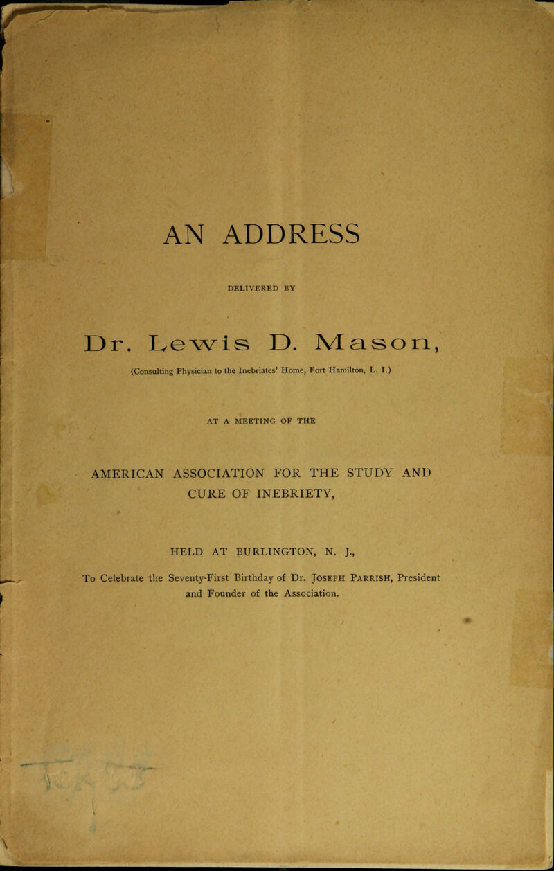 DELIVKRF.D 1!V Dr. Lewis D. Mason, (Consulting Physician to the Inebriates' Home, Fort Hamilton, L. I.) AT A MEETING OF THE AMERICAN ASSOCIATION FOR THE STUDY AND CURE OF INEBRIETY, HELD AT BURLINGTON, N. J., To Celebrate the Seventy-First Birthday of Dr. Joseph Parrish, President and Founder of the Association.