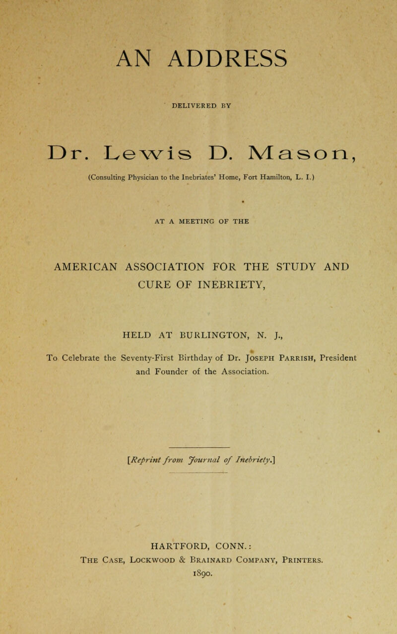 DELIVERED BY Dr. Lewis D. Mason, (Consulting Physician to the Inebriates' Home, Fort Hamilton, L. I.) AT A MEETING OF THE AMERICAN ASSOCIATION FOR THE STUDY AND CURE OF INEBRIETY, HELD AT BURLINGTON, N. J., % To Celebrate the Seventy-First Birthday of Dr. Joseph Parrish, President and Founder of the Association. [Reprint from yournal of Inebriety^ HARTFORD, CONN.: The Case, Lockwood & Brainard Company, Printers. iSqo.