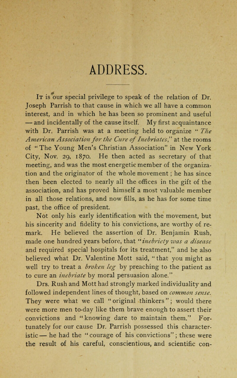 ADDRESS. It is our special privilege to speak of the relation of Dr. Joseph Parrish to that cause in which we all have a common interest, and in which he has been so prominent and useful — and incidentally of the cause itself. My first acquaintance with Dr. Parrish was at a meeting held to organize  The American Association for the Cure of Inebriates at the rooms of  The Young Men's Christian Association in New York City, Nov. 29, 1870. He then acted as secretary of that meeting, and was the most energetic member of the organiza- tion and the originator of the whole movement; he has since then been elected to nearly all the offices in the gift of the association, and has proved himself a most valuable member in all those relations, and now fills, as he has for some time past, the office of president. Not only his early identification with the movement, but his sincerity and fidelity to his convictions, are worthy of re- mark. He believed the assertion of Dr. Benjamin Rush, made one hundred years before, that inebriety zvas a disease and required special hospitals for its treatment, and he also believed what Dr. Valentine Mott said,  that you might as well try to treat a broken leg by preaching to the patient as to cure an inebriate by moral persuasion alone. Drs. Rush and Mott had strongly marked individuality and followed independent lines of thought, based on common sense. They were what we call original thinkers; would there were more men to-day like them brave enough to assert their convictions and knowing dare to maintain them. For- tunately for our cause Dr. Parrish possessed this character- istic— he had the courage of his convictions; these were the result of his careful, conscientious, and scientific con-