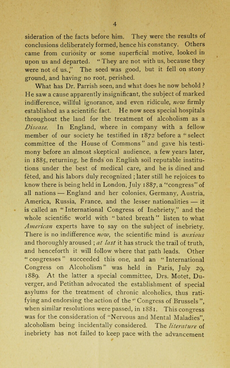 sideration of the facts before him. They were the results of conclusions deliberately formed, hence his constancy. Others came from curiosity or some superficial motive, looked in upon us and departed.  They are not with us, because they were not of us., The seed was good, but it fell on stony ground, and having no root, perished. What has Dr. Parrish seen, and what does he now behold ? He saw a cause apparently insignificant, the subject of marked indifference, willful ignorance, and even ridicule, now firmly established as a scientific fact. He now sees special hospitals throughout the land for the treatment of alcoholism as a Disease. In England, where in company with a fellow member of our society he testified in 1872 before a select committee of the House of Commons and gave his testi- mony before an almost skeptical audience, a few years later, in 1885, returning, he finds on English soil reputable institu- tions under the best of medical care, and he is dined and feted, and his labors duly recognized ; later still he rejoices to know there is being held in London, July 1887, a congress of all nations — England and her colonies, Germany, Austria, America, Russia, France, and the lesser nationalities — it is called an  International Congress of Inebriety, and the whole scientific world with  bated breath listen to what American experts have to say on the subject of inebriety. There is no indifference now, the scientific mind is anxious and thoroughly aroused ; at last it has struck the trail of truth, and henceforth it will follow where that path leads. Other  congresses  succeeded this one, and an  International Congress on Alcoholism was held in Paris, July 29, 1889. At the latter a special committee, Drs. Motet, Du- verger, and Petithan advocated the establishment of special asylums for the treatment of chronic alcoholics, thus rati- fying and endorsing the action of the  Congress of Brussels , when similar resolutions were passed, in 1881. This congress was for the consideration of Nervous and Mental Maladies, alcoholism being incidentally considered. The literature of inebriety has not failed to keep pace with the advancement