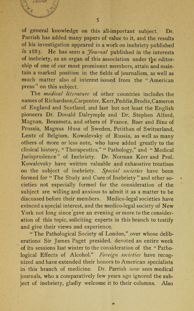 ■Ijtf of general knowledge on this all-important subject. Dr. Parrish has added many papers of value to it, and the results of his investigation appeared in a work on inebriety published in 1883. He has seen a Journal published in the interests of inebriety, as an organ of this association under the editor- ship of one of our most prominent members, attain and main- tain a marked position in the fields of journalism, as well as much matter also of interest issued from the American press on this subject. The medical literature of other countries includes the names of Richardson,Carpenter, Kerr,Peddie,Brodie,Cameron of England and Scotland, and last but not least the English pioneers Dr. Donald Dalrymple and Dr. Stephen Alford, Magnan, Beaumetz, and others of France, Baer and Binz of Prussia, Magnus Huss of Sweden, Petithan of Switzerland, Lentz of Belgium, Kowalevsky of Russia, as well as many others of more or less note, who have added greatly to the clinical history, Therapeutics, Pathology, and Medical Jurisprudence of Inebriety. Dr. Norman Kerr and Prof. Kowalevsky have written valuable and exhaustive treatises on the subject of inebriety. Special societies have been formed for The Study and Cure of Inebriety and other so- cieties not especially formed for the consideration of the subject are willing and anxious to admit it as a matter to be discussed before their members. Medico-legal societies have evinced a special interest, and the medico-legal society of New York not long since gave an evening or more to the consider- ation of this topic, soliciting experts in this branch to testify and give their views and experience. The Pathological Society of London,.over whose delib- erations Sir James Paget presided, devoted an entire week of its sessions last winter to the consideration of the Patho- logical Effects of Alcohol. Foreign societies have recog- nized and have extended their honors to American specialists in this branch of medicine. Dr. Parrish now sees medical journals, who a comparatively few years ago ignored the sub- ject of inebriety, gladly welcome it to their columns. Also