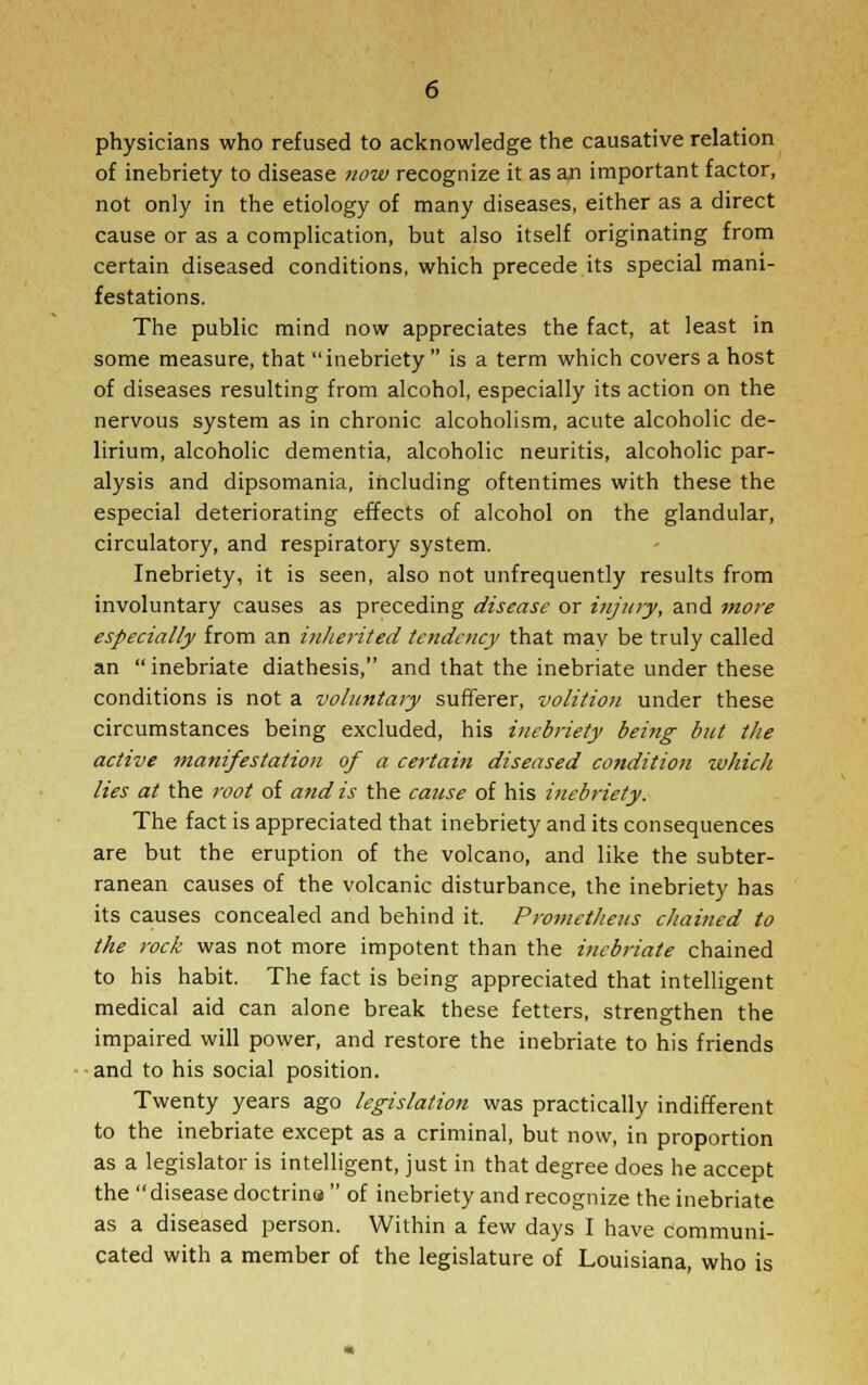 physicians who refused to acknowledge the causative relation of inebriety to disease now recognize it as an important factor, not only in the etiology of many diseases, either as a direct cause or as a complication, but also itself originating from certain diseased conditions, which precede its special mani- festations. The public mind now appreciates the fact, at least in some measure, that inebriety is a term which covers a host of diseases resulting from alcohol, especially its action on the nervous system as in chronic alcoholism, acute alcoholic de- lirium, alcoholic dementia, alcoholic neuritis, alcoholic par- alysis and dipsomania, including oftentimes with these the especial deteriorating effects of alcohol on the glandular, circulatory, and respiratory system. Inebriety, it is seen, also not unfrequently results from involuntary causes as preceding disease or injury, and more especially from an inherited tendency that may be truly called an inebriate diathesis, and that the inebriate under these conditions is not a voluntary sufferer, volition under these circumstances being excluded, his inebriety being but the active manifestation of a certain diseased condition which lies at the root of and is the cause of his inebriety. The fact is appreciated that inebriety and its consequences are but the eruption of the volcano, and like the subter- ranean causes of the volcanic disturbance, the inebriety has its causes concealed and behind it. Prometheus cJiained to the rock was not more impotent than the inebriate chained to his habit. The fact is being appreciated that intelligent medical aid can alone break these fetters, strengthen the impaired will power, and restore the inebriate to his friends and to his social position. Twenty years ago legislation was practically indifferent to the inebriate except as a criminal, but now, in proportion as a legislator is intelligent, just in that degree does he accept the disease doctrina of inebriety and recognize the inebriate as a diseased person. Within a few days I have communi- cated with a member of the legislature of Louisiana, who is