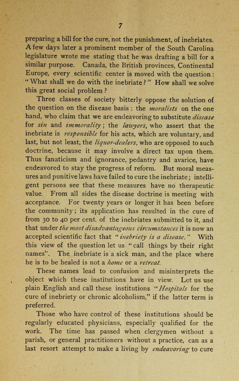 preparing a bill for the cure, not the punishment, of inebriates. A few days later a prominent member of the South Carolina legislature wrote me stating that he was drafting a bill for a similar purpose. Canada, the British provinces, Continental Europe, every scientific center is moved with the question :  What shall we do with the inebriate ?  How shall we solve this great social problem ? Three classes of society bitterly oppose the solution of the question on the disease basis : the moralists on the one hand, who claim that we are endeavoring to substitute disease for sin and immorality; the lawyers, who assert that the inebriate is responsible for his acts, which are voluntary, and last, but not least, the liquor-dealers, who are opposed to such doctrine, because it may involve a direct tax upon them. Thus fanaticism and ignorance, pedantry and avarice, have endeavored to stay the progress of reform. But moral meas- ures and punitive laws have failed to cure the inebriate; intelli- gent persons see that these measures have no therapeutic value. From all sides the disease doctrine is meeting with acceptance. For twenty years or longer it has been before the community; its application has resulted in the cure of from 30 to 40 per cent, of the inebriates submitted to it, and that under the most disadvantageous circumstances it is now an accepted scientific fact that  inebriety is a disease.  With this view of the question let us  call things by their right names. The inebriate is a sick man, and the place where he is to be healed is not a home or a retreat. These names lead to confusion and misinterprets the object which these institutions have in view. Let us use plain English and call these institutions Hospitals for the cure of inebriety or chronic alcoholism, if the latter term is preferred. Those who have control of these institutions should be regularly educated physicians, especially qualified for the work. The time has passed when clergymen without a parish, or general practitioners without a practice, can as a last resort attempt to make a living by endeavoring to cure