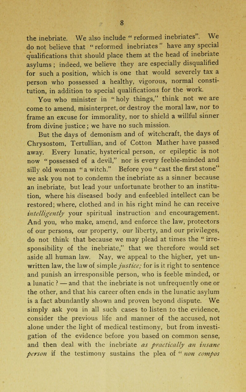 the inebriate. We also include reformed inebriates. We do not believe that reformed inebriates have any special qualifications that should place them at the head of inebriate asylums ; indeed, we believe they are especially disqualified for such a position, which is one that would severely tax a person who possessed a healthy, vigorous, normal consti- tution, in addition to special qualifications for the work. You who minister in holy things, think not we are come to amend, misinterpret, or destroy the moral law, nor to frame an excuse for immorality, nor to shield a willful sinner from divine justice; we have no such mission. But the days of demonism and of witchcraft, the days of Chrysostom, Tertullian, and of Cotton Mather have passed away. Every lunatic, hysterical person, or epileptic is not now possessed of a devil, nor is every feeble-minded and silly old woman a witch. Before you cast the first stone we ask you not to condemn the inebriate as a sinner because an inebriate, but lead your unfortunate brother to an institu- tion, where his diseased body and enfeebled intellect can be restored; where, clothed and in his right mind he can receive intelligently your spiritual instruction and encouragement. And you, who make, amend, and enforce the law, protectors of our persons, our property, our liberty, and our privileges, do not think that because we may plead at times the irre- sponsibility of the inebriate, that we therefore would set aside all human law. Nay, we appeal to the higher, yet un- written law, the law of simple justice; for is it right to sentence and punish an irresponsible person, who is feeble minded, or a lunatic ? — and that the inebriate is not unfrequently one or the other, and that his career often ends in the lunatic asylum is a fact abundantly shown and proven beyond dispute. We simply ask you in all such cases to listen to the evidence, consider the previous life and manner of the accused, not alone under the light of medical testimony, but from investi- gation of the evidence before you based on common sense, and then deal with the inebriate as practically an insane person if the testimony sustains the plea of non compos