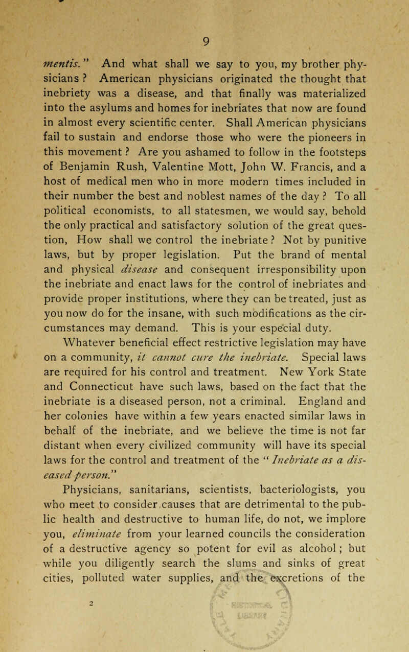 mentis. And what shall we say to you, my brother phy- sicians ? American physicians originated the thought that inebriety was a disease, and that finally was materialized into the asylums and homes for inebriates that now are found in almost every scientific center. Shall American physicians fail to sustain and endorse those who were the pioneers in this movement ? Are you ashamed to follow in the footsteps of Benjamin Rush, Valentine Mott, John W. Francis, and a host of medical men who in more modern times included in their number the best and noblest names of the day ? To all political economists, to all statesmen, we would say, behold the only practical and satisfactory solution of the great ques- tion, How shall we control the inebriate ? Not by punitive laws, but by proper legislation. Put the brand of mental and physical disease and consequent irresponsibility upon the inebriate and enact laws for the control of inebriates and provide proper institutions, where they can be treated, just as you now do for the insane, with such modifications as the cir- cumstances may demand. This is your especial duty. Whatever beneficial effect restrictive legislation may have on a community, it cannot cure the inebriate. Special laws are required for his control and treatment. New York State and Connecticut have such laws, based on the fact that the inebriate is a diseased person, not a criminal. England and her colonies have within a few years enacted similar laws in behalf of the inebriate, and we believe the time is not far distant when every civilized community will have its special laws for the control and treatment of the  Inebriate as a dis- eased person. Physicians, sanitarians, scientists, bacteriologists, you who meet to consider causes that are detrimental to the pub- lic health and destructive to human life, do not, we implore you, eliminate from your learned councils the consideration of a destructive agency so potent for evil as alcohol; but while you diligently search the slums and sinks of great cities, polluted water supplies, and the excretions of the