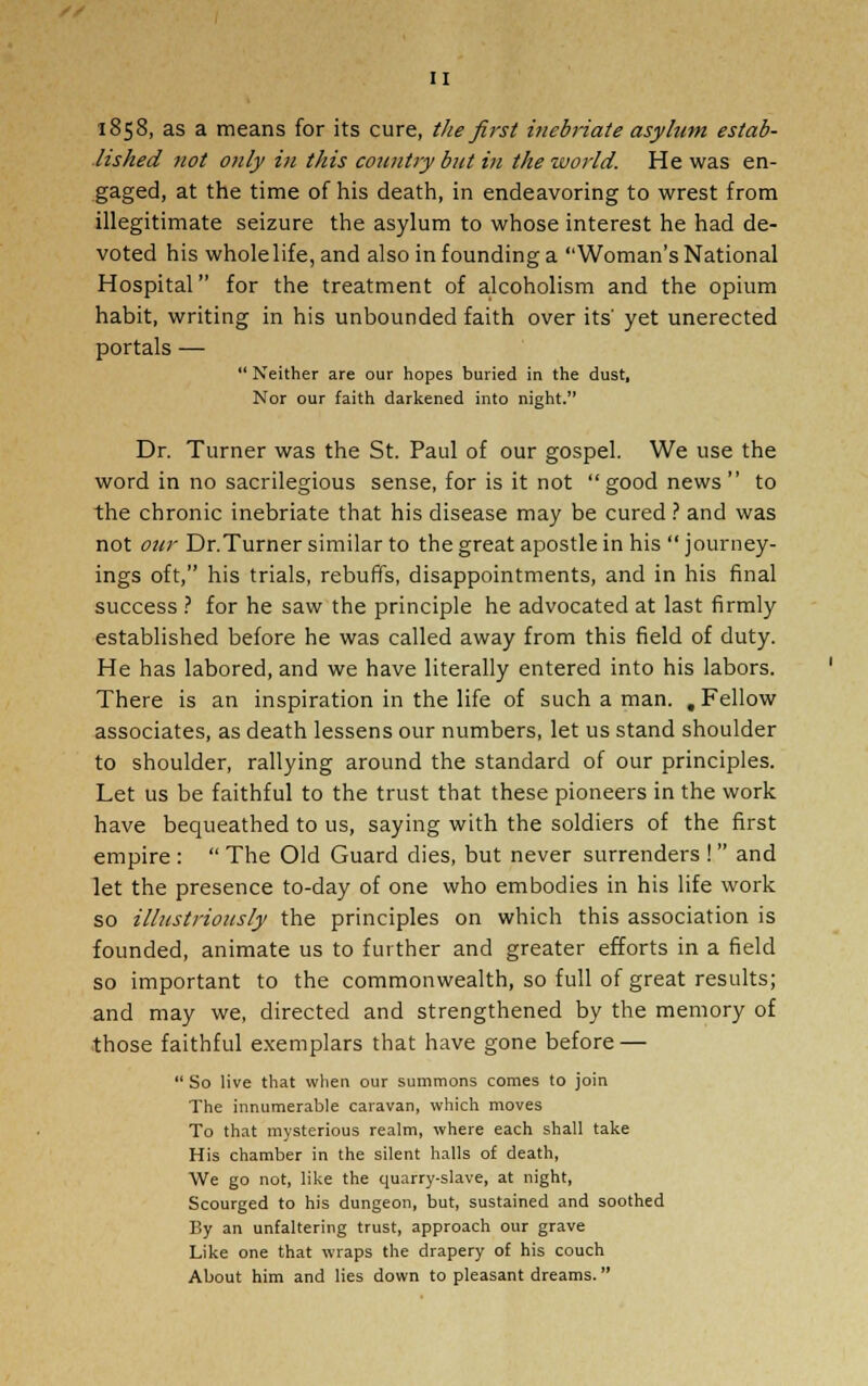 1858, as a means for its cure, the first inebriate asylum estab- lished not only in this country but in the world. He was en- gaged, at the time of his death, in endeavoring to wrest from illegitimate seizure the asylum to whose interest he had de- voted his whole life, and also in founding a Woman's National Hospital for the treatment of alcoholism and the opium habit, writing in his unbounded faith over its' yet unerected portals —  Neither are our hopes buried in the dust, Nor our faith darkened into night. Dr. Turner was the St. Paul of our gospel. We use the word in no sacrilegious sense, for is it not good news  to the chronic inebriate that his disease may be cured ? and was not our Dr.Turner similar to the great apostle in his  journey- ings oft, his trials, rebuffs, disappointments, and in his final success ? for he saw the principle he advocated at last firmly established before he was called away from this field of duty. He has labored, and we have literally entered into his labors. There is an inspiration in the life of such a man. , Fellow associates, as death lessens our numbers, let us stand shoulder to shoulder, rallying around the standard of our principles. Let us be faithful to the trust that these pioneers in the work have bequeathed to us, saying with the soldiers of the first empire :  The Old Guard dies, but never surrenders ! and let the presence to-day of one who embodies in his life work so illustriously the principles on which this association is founded, animate us to further and greater efforts in a field so important to the commonwealth, so full of great results; and may we, directed and strengthened by the memory of those faithful exemplars that have gone before —  So live that when our summons comes to join The innumerable caravan, which moves To that mysterious realm, where each shall take His chamber in the silent halls of death, We go not, like the quarry-slave, at night, Scourged to his dungeon, but, sustained and soothed By an unfaltering trust, approach our grave Like one that wraps the drapery of his couch About him and lies down to pleasant dreams.