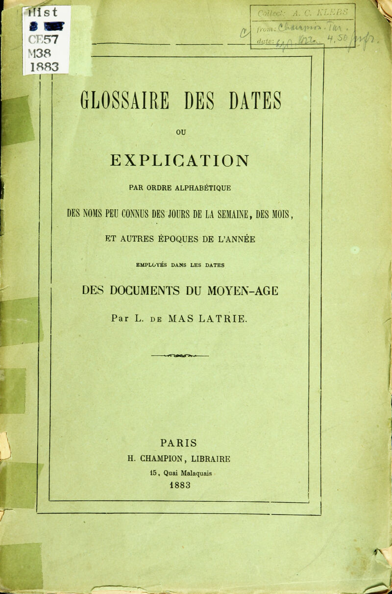 ïTist CK57 M38 1883 ~ r /)■ daU •_>». GLOSSAIRE DES DATES ou EXPLICATION PAR ORDRE ALPHABÉTIQUE DES NOMS PEU CONNUS DES JOURS DE LA SEMAINE, DES MOIS, ET AUTRES ÉPOQUES DE L'ANNÉE EMPLOYES DANS LES DATES DES DOCUMENTS DU MOYEN-AGE Par L. de MAS LATRIE. PARIS H. CHAMPION, LIBRAIRE 15, Quai Malaquais 1883 fv