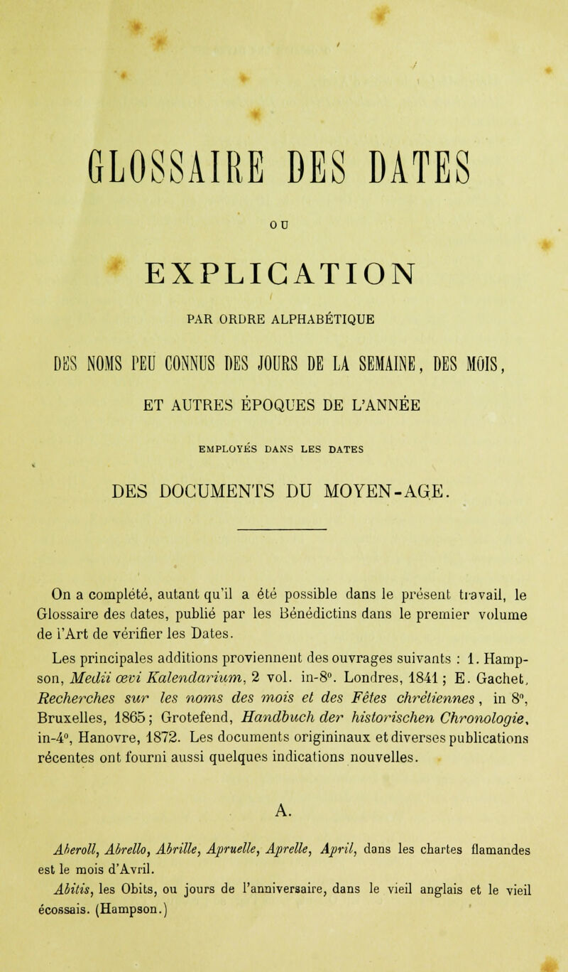 GLOSSAIRE DES DATES OD EXPLICATION PAR ORDRE ALPHABÉTIQUE DES NOMS PEU CONNUS DES JOURS DE LA SEMAINE, DES MOIS, ET AUTRES ÉPOQUES DE L'ANNÉE EMPLOYÉS DANS LES DATES DES DOCUMENTS DU MO YEN-AGE. On a complété, autant qu'il a été possible dans le présent travail, le Glossaire des dates, publié par les Bénédictins dans le premier volume de l'Art de vérifier les Dates. Les principales additions proviennent des ouvrages suivants : 1. Hamp- son, Medii œvi Kalendarium, 2 vol. in-8°. Londres, 1841; E. Gachet, Recherches sur les noms des mois et des Fêtes chrétiennes, in 8°, Bruxelles, 1865; Grotefend, Handbuch der historischen Chronologie, in-4°, Hanovre, 1872. Les documents origininaux et diverses publications récentes ont fourni aussi quelques indications nouvelles. Akeroll, Abrello, Abritte, Apruelle, Aprelle, April, dans les chartes flamandes est le mois d'Avril. Abitis, les Obits, ou jours de l'anniversaire, dans le vieil anglais et le vieil écossais. (Hampson.)