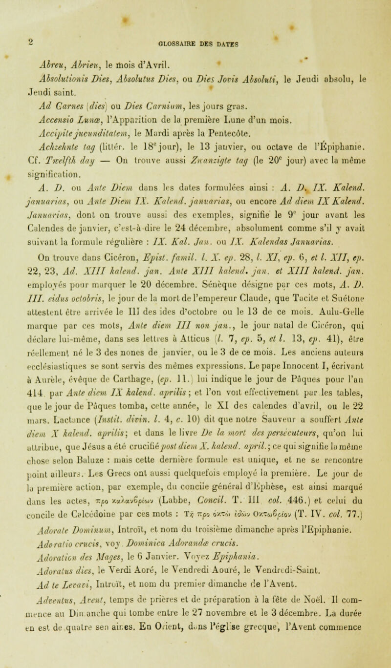 Abreu, Abrieu, le mois d'Avril. Absolutionis Dies, Absolutits Dies, ou Dies Joris Absoluti, le Jeudi absolu, le Jeudi saint. Ad Garnes {(lies, ou Dies Camium, les jours gras. Accensio Lunœ, l'Apparition de la première Lune d'un mois. Accipite jucunditalem, le Mardi après la Pentecôte. Achxehnte tag (littér. le 18e jour), le 13 janvier, ou octave de l'Epiphanie. Cf. Tnelfth du y — On trouve aussi Znanzigte tag (le 20e jour) avec la même signification. A. D. ou Antc Diem dans les dates formulées ainsi A. D. IX. Kalend. januarias, ou Ante Diem IX. Kalend. januarias, ou encore Ad diem IX Kalend. Januarias, dont on trouve aussi des exemples, signifie le 9'' jour avant les Calendes de janvier, c'est-à-dire le 24 décembre, absolument comme s'il y avait suivant la formule régulière : IX. Kal. Jan. ou IX. Kalendas Januarias. On trouve dans Cicéron, Epist. famil. I. X. ep. 28, /. XI, ep. 6, et l. XII, eji. 22, 23, Ad. XIII kalend. jan. Ante XIII kalend. jan. et XIII kalend. jan. employée p marquer le 20 décembre. Sénèque désigne par ces mots, A. D. III. eidus octobris, le jour de la mort de l'empereur Claude, que Tacite et Suétone attestent être arrivée le 111 des ides d'octobre ou le 13 de ce mois. Auhi-Uelle marque par ces mots, Ante diem III non jan., le jour natal de Cicéron, qui déclare lui-même, dans ses lettres à Atticus ,7. 7, ep. 5, et l. 13, ep. 41), être réelli ment ué le 3 des nones de janvier, ou le 3 de ce mois. Les anciens auteurs ecclésiastiques se sont servis des mêmes expressions. Le pape Innocent I, écrivant à Aurèle, évoque de Carlbage, (ep. 11. lui indique le jour de Pâques pour l'an 414 par Ante diem IX kalend. aprilis ; et l'on voit effectivement par les tables, (me le jour de Pâques tomba, cette année, le XI des calendes d'avril, ou le 22 mars. Lnctanee (Inslit. divin. I. 4, c. 10) dit que notre Sauveur a souffert Ante diem X kalend. aprilis; et dans le livre De la mort des persécuteurs, qu'on lui attribue, que Jésus a été crucifiépott diem X. kalend. april. ; ce qui signifie la même chose selon Baluze : mais cette dernière formule est unique, et ne se rencontre point ailleurs. Les Grecs ont aussi quelquefois employé la première. Le jour de la première action, par exemple, du concile général d'Ephèse, est ainsi marqué dans les actes, r.f,o xccXotvSf/uv (Labbe, Concil. T. 111 col. 446.) et celui du concile de Calcédoine par ces mots : lr, Kp> ôxtù iâûv Ox.Tu6f.lw (T. IV. col. 77.) Adorale Dominum, Introït, et nom du troisième dimanche après l'Epiphanie. Adoratio crucis, voy Dominica Adorandœ crucis. Adoration des Mages, le G Janvier. Voyez Epipkania. AdoratUS dieu, le Verdi Aoré, le Vendredi Aouré, le Vendredi-Saint. Ad le Lecavi, Introït, et nom du premier dimanche de l'Avent. Advenive, Avent, temps de prières et de préparation à la fête de Noël. Il com- mence au Dimanche qui tombe entre le 27 novembre et le 3 décembre. La durée en est de quatre sen aii.es. En OiieDt, d^ns l'église grecque, l'Avent commence