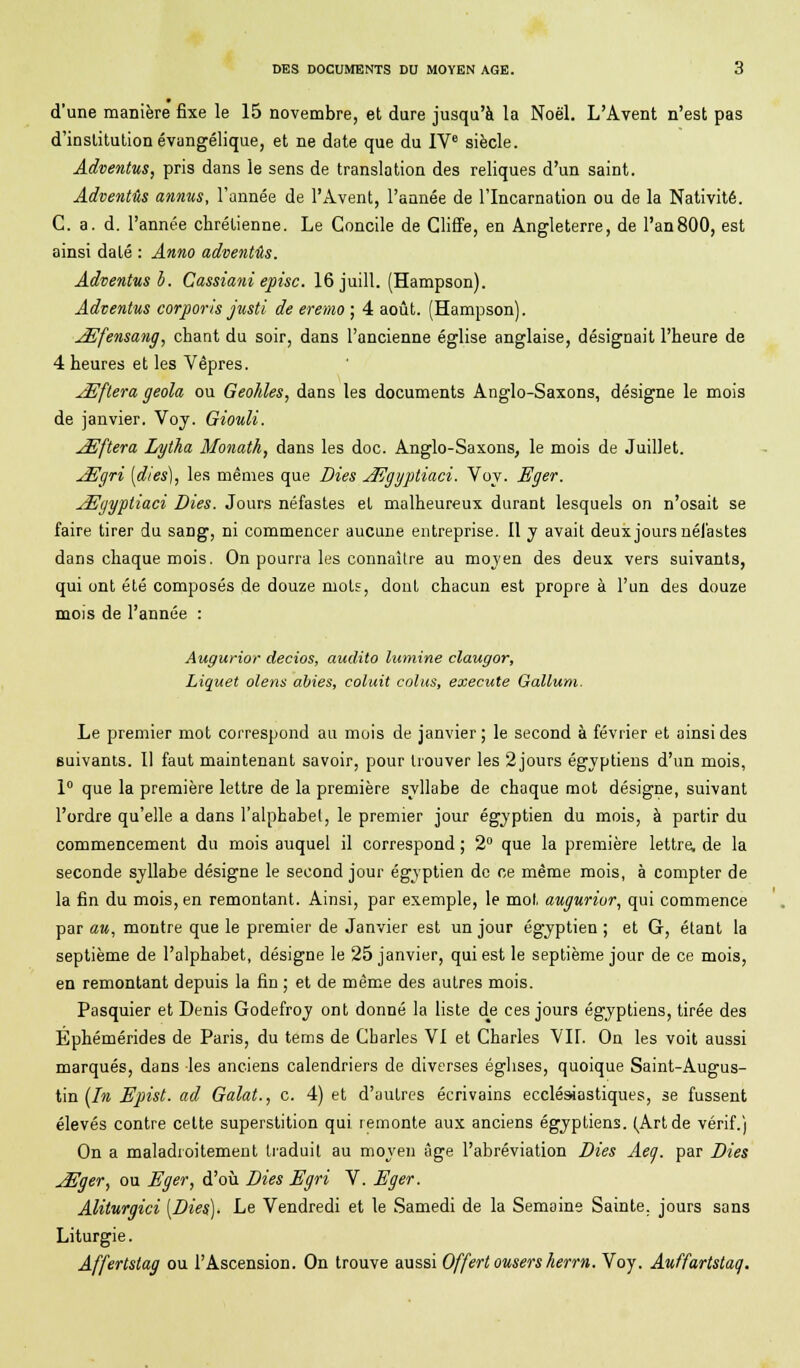 d'une manière fixe le 15 novembre, et dure jusqu'à la Noël. L'Avent n'est pas d'institution évangélique, et ne date que du IVe siècle. Adventus, pris dans le sens de translation des reliques d'un saint. Adventûs annus, l'année de l'Avent, l'année de l'Incarnation ou de la Nativité. C. a. d. l'année chrétienne. Le Concile de Cliffe, en Angleterre, de l'an800, est ainsi daté : Anno adventûs. Adventus b. Cassiani episc. 16 ju.il!. (Hampson). Adventus corporis justi de eremo ; 4 août. (Hampson). JEfensang, chant du soir, dans l'ancienne église anglaise, désignait l'heure de 4 heures et les Vêpres. ^Eftera geola ou Geohles, dans les documents Anglo-Saxons, désigne le mois de janvier. Voy. Giouli. JEftera Lyiha Monath, dans les doc. Anglo-Saxons, le mois de Juillet. JEgri [dies), les mêmes que Dies JEgyptiaci. Voy. Eger. xEgyptiaci Dies. Jours néfastes et malheureux durant lesquels on n'osait se faire tirer du saDg, ni commencer aucune entreprise. Il y avait deux jours nél'astes dans chaque mois. On pourra les connaître au moyen des deux vers suivants, qui ont été composés de douze mot?, dont chacun est propre à l'un des douze mois de l'année : Augurior decios, audito luinine claugor, Liquet olens abies, cotait colus, exécute Gallum. Le premier mot correspond au mois de janvier; le second à février et ainsi des suivants. Il faut maintenant savoir, pour trouver les 2jours égyptiens d'un mois, 1° que la première lettre de la première syllabe de chaque mot désigne, suivant l'ordre qu'elle a dans l'alphabet, le premier jour égyptien du mois, à partir du commencement du mois auquel il correspond ; 2° que la première lettre, de la seconde syllabe désigne le second jour égyptien de ce même mois, à compter de la fin du mois, en remontant. Ainsi, par exemple, le mot augurior, qui commence par au, montre que le premier de Janvier est un jour égyptien ; et G, étant la septième de l'alphabet, désigne le 25 janvier, qui est le septième jour de ce mois, en remontant depuis la fin ; et de même des autres mois. Pasquier et Denis Godefroy ont donné la liste d^e ces jours égyptiens, tirée des Ephémérides de Paris, du tems de Charles VI et Charles VII. On les voit aussi marqués, dans les anciens calendriers de diverses églises, quoique Saint-Augus- tin (In Epist. ad Galat., c. 4) et d'autres écrivains ecclésiastiques, se fussent élevés contre celte superstition qui. remonte aux anciens égyptiens. (Artde vérif.) On a maladroitement traduit au moyen âge l'abréviation Dies Aeg. par Dies jEger, ou Eger, d'où Dies Egri V. Eger. Aliturgici [Dies). Le Vendredi et le Samedi de la Semaine Sainte, jours sans Liturgie. Affertstag ou l'Ascension. On trouve aussi Offert ousers herrn. Voy. Auffartstag.