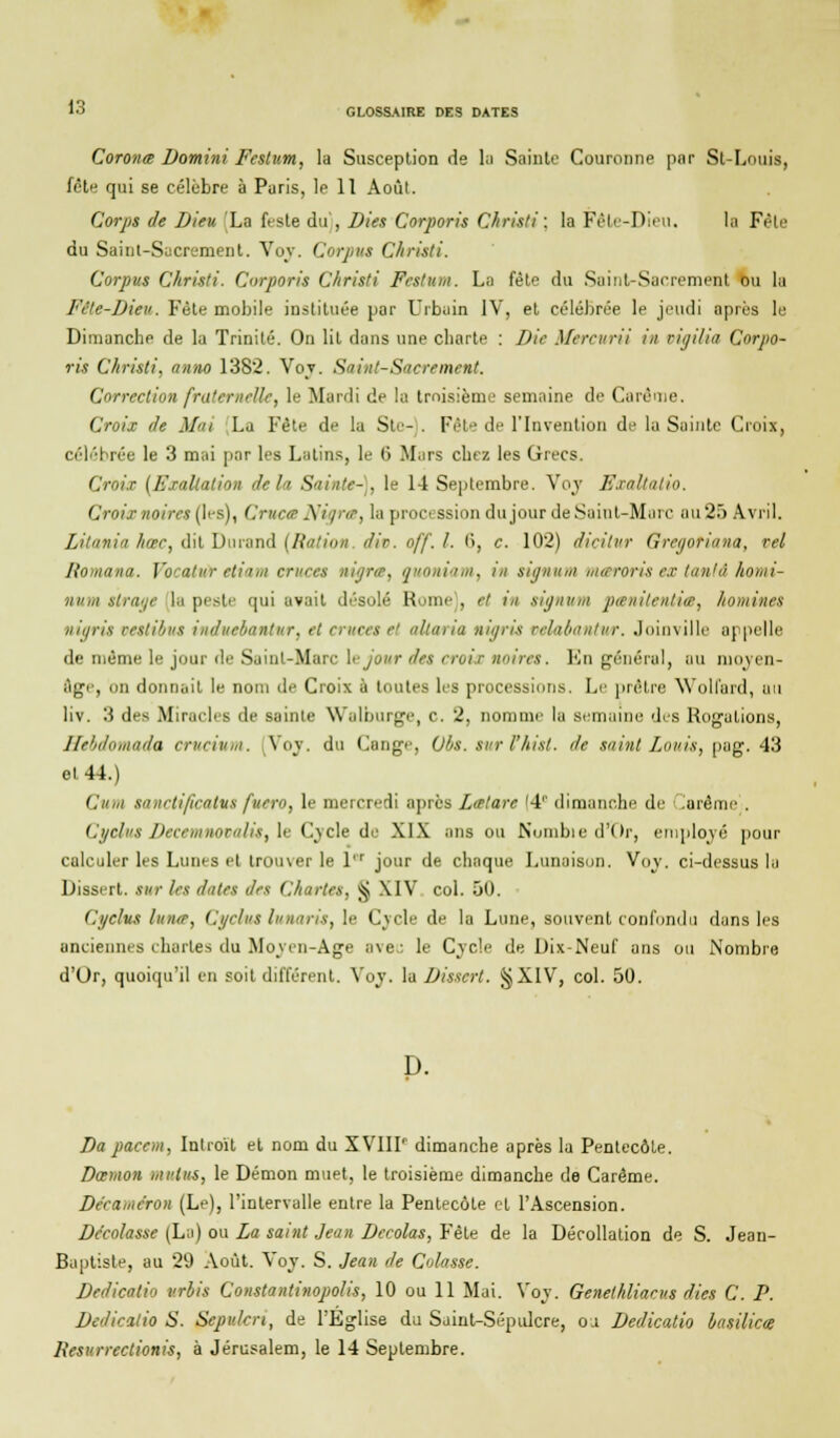 13 Coronœ Domini' Festum, la Susception de la Sainte Couronne par St-Louis, fête qui se célèbre à Paris, le 11 Août. Corps de Dieu 'La fesle du', Dies Corporis Christi: la Fête-Dieu. la Fête du Sainl-Sucrement. Voy. Corpus Christi. Corpus Christi. Corporis Christi Festum. La fête du Saint-Sacrement ou la Fête-Dieu. Fête mobile instituée par Urbain IV, et célébrée le jeudi après le Dimanche de la Trinité. On lit dans une charte : Die Mcreitrii in rit/ilia Corpo- ris Christi, anno 138*2. Voy. Saint-Sacrement. Correction fraternelle, le Mardi de la troisième semaine de Carême. Croix de Mai La Fête de la Sic- . Fête de l'Invention de la Sainte Croix, célébrée le 3 mai par les Latins, le (3 Mars chez les Grecs. Croix (Exaltation delà Sainte-], le 14 Septembre. Voy Exaltalio. Croix noires (les), Crucœ Nigrœ, la procession du jour de Saint-Marc au 25 Avril. Litania hœc, dit Durand (Ration, dit. off. I. 6, c. 102) dicitvr Gregotiana, tel liomana. Vocatur etiam eruces uigra, ouoniam, in signum maroris ex tanlâ homi- nutii tirage la peste qui avait désolé Rome', et in signum ptenitentia, homines nigrù vestibut indueiantur, et eruces et allaria uigris velaèantur. Joinville appelle de même le jour de Saint-Marc \ejour des croix noires. En général, au moyen- Age, on donnait le nom de Croix à toutes les processions. Le prêtre Woll'ard, au liv. 3 des Miracles de sainte Walburge, c. 2, nomme la semaine des Rogations, Jle'iilinnada crucium. Voy. du Cange, Qlis. sur l'hist. de saint Louis, pag. 43 et 44.) Cum sanctificatut fuero, le mercredi après Lalare !4r dimanche de iaréme . Cgclus Decemnovalis, le Cycle de XIX ans ou Nombie d'Or, employé pour calculer les Lunes et trouver le l'r jour de chaque Lunaison. Voy. ci-dessus la Dissert, sur les dates des Chartes. ^ XIV col. 50. Ci/clus luna, Cgclus luuaris, le Cvcle de la Lune, souvent confondu dans les anciennes chartes du Moyen-Age ave- le Cycle de Dix-Neuf ans ou Nombre d'Or, quoiqu'il en soit différent. Voy. la Dissert. §XIV, col. 50. D. Da paeem, Introït et nom du XVIIT dimanche après lu Pentecôte. Danton mutus, le Démon muet, le troisième dimanche de Carême. Décaméron (Le), l'intervalle entre la Pentecôte et l'Ascension. Dc'colasse (La) ou La saint Jean Dccolas, Fête de la Décollation de S. Jeau- Baptiste, au 29 Août. Voy. S. Jean de Cotasse. Dedicati'i vrbis Constantinopolis, 10 ou 11 Mai. Voy. Genelhliacus dies C. P. Dedicatio S. Sepi'.len, de l'Eglise du Saint-Sépulcre, oa Dedicatio basilics Resurrcclionis, à Jérusalem, le 14 Septembre.