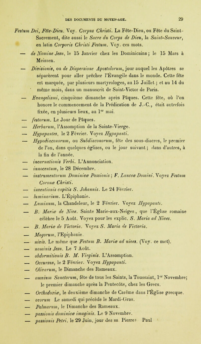 Festum Dei, Fête-Dieu. Voy. Corpus Christi. La Fête-Dieu, ou Fête du Saint- Sacrement, dite aussi le Sacre du Corps de Dieu, la Saint-Sauveur, en latin Corporis Christi Festum. Voy. ces mots. — de Nomine Jesu, le 15 Janvier chez les Dominicains ; le 15 Mars à Meissen. — Divisionis, ou de Dispersione Apostolorum, jour auquel les Apôtres se séparèrent pour aller prêcher l'Evangile dans le monde. Cette fête est marquée, par plusieurs martyrologes, au 15 Juillet ; et au 14 du même mois, dans un manuscrit de Saint-Victor de Paris. — Evangelismi, cinquième dimanche après Pâques. Cette fête, où l'on honore le commencement de la Prédication de J.-C, était autrefois fixée, en plusieurs lieux, au 1er mai. — festorum. Le Jour de Pâques. — Herharum, l'Assomption de la Sainte-Vierge. — Hypapantes, le 2 Février. Voyez Hypapanti. — Hypodiaconorum, ou Suldiaconorum, fête des sous-diacres, le premier de l'an, dans quelques églises, ou le jour suivant ; dans d'autres, à la fin de l'année. — incarnationis Verbi. L'Annonciation. — innocenlum., le 28 Décembre. — instrumentorum Dominiez Passionis ; F. Lanceœ Domini. Voyez Festum Coronœ Christi. — inventionis capitis S. Johannis. Le 24 Février. — luminarium. L'Epiphanie. — Luminum, la Chandeleur, le 2 Février. Voyez Hypapanti. — B. Maria de Nive. Sainte Marie-aux-Neiges , que l'Eglise romaine célèbre le 5 Août. Voyez pour les explic. S. Maria ad Nives. — B. Mariœ de Victoria. Voyez <S. Maria de Victoria. — Magorum, l'EpipbaDie. — nivis. Le même que Festum B. Mariœ ad nives. (Voy. ce mot). — nominis Jesu. Le 7 Août. — obdormitionis B. M. Virginis. L'Assomption. — Occursus, le 2 Février. Voyez Hypapanti. — Olivarum, le Dimanche des Rameaux. — omnium Sanctorum, fête de tous les Saints, la Toussaint, 1er Novembre; le premier dimanche après la Pentecôte, chez les Grecs. Orthodoxiœ, le deuxième dimanche de Carême dans l'Église grecque. — ovorum Le samedi qui précède le Mardi-(Iras. — Palmarum, le Dimanche des Rameaux. — passionis dominicœ imaginis. Le 9 Novembre. — passionis Pétri, le 29 Juin, jour des ss. Pierre; Paul