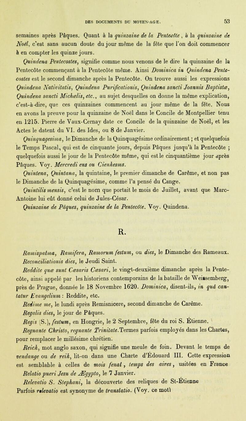 semaines après Pâques. Quant à la quinzaine de la Penteeôte , à la quinzaine de Noël, c'est sans aucun doute du jour même de la fête que l'on doit commencer à en compter les quinze jours. Quindena Pentecostes, signifie comme nous venons de le dire la quinzaine de la Pentecôte commençant à la Pentecôte même. Ainsi Dominica in, Quindena Pente- costes est le second dimanche après la Pentecôte. On trouve aussi les expressions Quindena Nativitatis, Quindena Purificationis, Quindena sancti Joannis Baptiste, Quindena sancti Michœlis, etc., au sujet desquelles on donne la même explication, c'est-à-dire, que ces quinzaines commencent au jour même de la fête. Nous en avons la preuve pour la quinzaine de Noël dans le Concile de Montpellier tenu en 1215. Pierre de Vaux-Cernay date ce Concile de la quinzaine de Noël, et les Actes le datent du VI. des Ides, ou 8 de Janvier. Quinquagesima, le Dimanche de la Quinquagésime ordinairement ; et quelquefois le Temps Pascal, qui est de cinquante jours, depuis Pâques jusqu'à la Pentecôte ; quelquefois aussi le jour de la Pentecôte même, qui est le cinquantième jour après Pâques. Voy. Mercredi ens ou Cienkesms. Quinlena, Quintana, la quintaine, le premier dimanche de Carême, et non pas le Dimanche de la Quinquagésime, comme l'a pensé du Cange. Quintilis mensis, c'est le nom que portait le mois de Juillet, avant que Marc- Antoine lui eût donné celui de Jules-César. Quinzaine de Pâques, quinzaine de la Pentecôte. Voy. Quindena. R. Ramispalma, Ramifera, Ramorum festum, ou dies, le Dimanche des Rameaux. Reconciliationis dies, le Jeudi Saint. Reddite quœ sunt Cœsaris Cœsari, le vingt-deuxième dimanche après la Pente- côte, ainsi appelé par les historiens contemporains de la bataille de Weissemberg, près de Prague, donnée le 18 Novembre 1620. Dominica, disent-ils, in quâ can- tatur Evangelium : Reddite, etc. Redime me, le lundi après Remisnicere, second dimanche de Carême. Regalis dies, le jour de Pâques. Régis (S.), festum, en Hongrie, le 2 Septembre, fête du roi S. Etienne. Régnante Christo, régnante Trinilate.Termes parfois employés dans les Chartes, pour remplacer le millésime chrétien. Reick, mot anglo saxon, qui signifie une meule de foin. Devant le temps de vendange ou de reik, lit-on dans une Charte d'Edouard III. Cette expression est semblable à celles de mois fenal, temps des aires, usitées en France Relatio pueri Jesu de ^Egypto, le 7 Janvier. Relevatio S. Stephani, la découverte des reliques de St-Etienne Parfois relevatio est synonyme de translatio. (Voy. ce motf