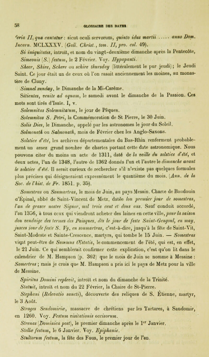 reria II, qua can'atur : sicut oculi servorum, quinto idus mardi anno Dom. Incarn. MCLXXXV. [Gali. Christ., tom. II,pro. col. 49). Si iniquitates, introït, et nom du vingt-deuxième dimanche après la Pentecôte, Simeonis [S. festum, le 2 Février. Voy. Hypapanti. Sheer, Shire, Schere ou schire thursday (littéralement le pur jeudi) ; le Jeudi Saint. Ce jour était un de ceux où l'on rasait anciennement les moines, au monas- tère de Cluny. Simnel sunday, le Dimanche de la Mi-Carême. Sitientes, venile ad aquam, le samedi avant le dimanche de la Passion. Ces mots sont tirés d'Isaïe. I, v. Solemnitas Solemnitalum, le jour de Piques. Solemnitas S. Pétri, la Commémoration de St Pierre, le 30 Juin. Solis Dies, le Dimanche, appelé par les astronomes le jour du Soleil. Solmonatk ou Salmonath, mois de Février chez les Anglo-Saxons. Solstice d'été, les archives départementales du Bas-Rhin renferment probable- ment un assez grand nombre de chartes portant cette date astronomique. Nous pouvons citer du moins un acte de 1311, daté de la veille du solstice d'été, et deux actes, l'un de 1348, l'autre de 1362 donnés l'un et l'autre le dimanche avant le solstice d'été. Il serait curieux de rechercher s'il n'existe pas quelques formules plus précises qui désigneraient expressément le quantième du mois. [Ann. de la Soc. de l'hist. de Fr. 1851. p. 35). Somestras ou Sonmartras, le mois de Juin, au pays .Messin. Charte de Baudouin u'Kpiual, abbé de Saint-Vincent de Metz, datée lou premier jour de somestras, Van de grasce nostre Signor, mil trois cent et dons ans. Sauf conduit accordé, l'an 1356, à tous ctux qui viendront acheter des laines en cette ville,pour la saison dou vendaigc des termes des Paisques, dès le jour de [este Saint-Gcngoul, en rnay, jusces jour de /'este S. Vy, en sonmartras, c'est-à-dire, jusqu'à la fêle de Saint-Vit, Saint-Modeste et Sainte-Crescence, martyrs, qui tombe le 15 Juin. — Somestras vie/it peut-être de Svmmv.s Œstatis, le commencement de l'été, qui est, en effet, le 21 Juin. Ce qui semblerait confirmer celte explication, c'est qu'on lit dans le calendrier de M. Hampson (p. 362) que le mois de Juin se nomme à Messine : Somertras ; mais je crois que M. Hampson a pris ici le pays de Metz pour la ville de Messine. Spiritus Domini replevit, introït et nom du dimanche de la Trinité. Statuit, introït et nom du 22 Février, la Chaire de St-Pierre. Stephani (Relevatio sancti), découverte des reliques de S. Etienne, martyr, le 3 Août. Strages Sendomiria, massacre de chrétiens par les Tartares, à Sandomir, en 1260. Voy. Festum visilationis occisorum. Strenas [Dominica post), le premier dimanche après le 1er Janvier. Stella festum, le 6 Janvier. Voy. Epiphanie. Stultorum festum, la fête des Fous, le premier jour de l'an.