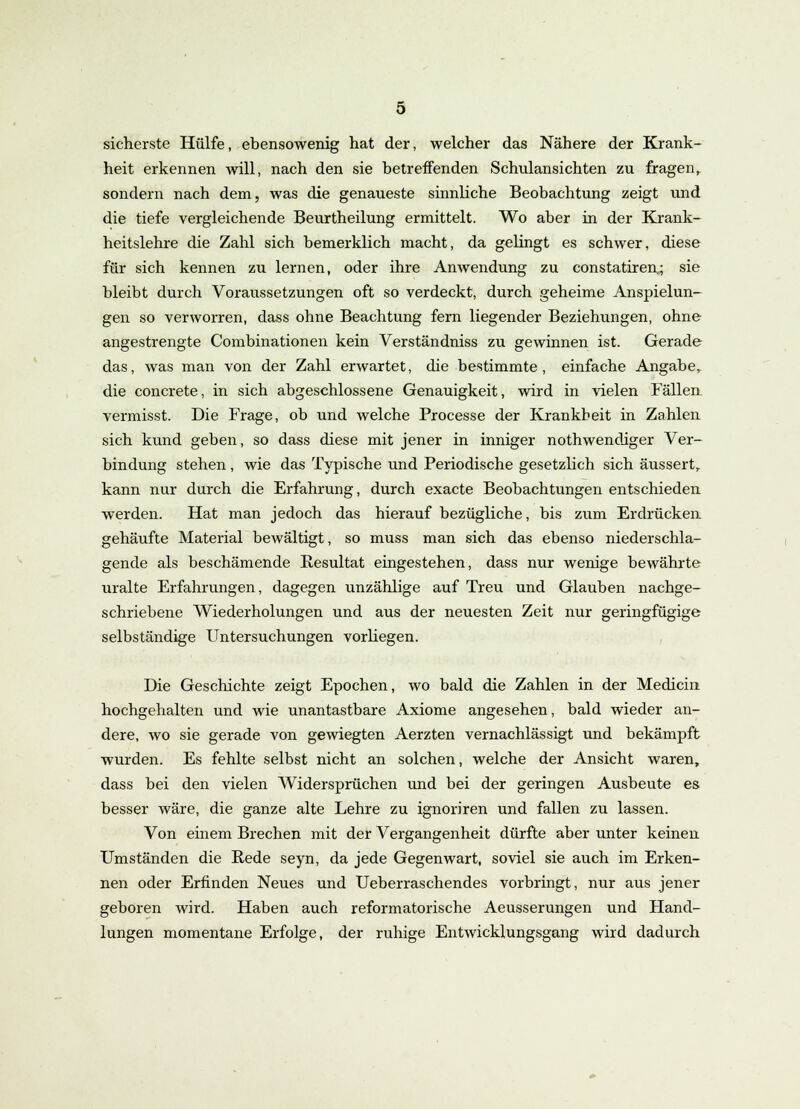 sicherste Hülfe, ebensowenig hat der, welcher das Nähere der Krank- heit erkennen will, nach den sie betreffenden Schulansichten zu fragen, sondern nach dem, was die genaueste sinnliche Beobachtung zeigt und die tiefe vergleichende Beurtheilung ermittelt. Wo aber in der Krank- heitslehre die Zahl sich bemerklich macht, da gelingt es schwer, diese für sich kennen zu lernen, oder ihre Anwendung zu constatiren^ sie bleibt durch Voraussetzungen oft so verdeckt, durch geheime Anspielun- gen so verworren, dass ohne Beachtung fern liegender Beziehungen, ohne angestrengte Combinationen kein Verständniss zu gewinnen ist. Gerade das, was man von der Zahl erwartet, die bestimmte, einfache Angabe, die concrete, in sich abgeschlossene Genauigkeit, wird in vielen Fällen vermisst. Die Frage, ob und welche Processe der Krankheit in Zahlen sich kund geben, so dass diese mit jener in inniger nothwendiger Ver- bindung stehen , wie das Typische und Periodische gesetzlich sich äussert, kann nur durch die Erfahrung, durch exacte Beobachtungen entschieden werden. Hat man jedoch das hierauf bezügliche, bis zum Erdrücken gehäufte Material bewältigt, so muss man sich das ebenso niederschla- gende als beschämende Resultat eingestehen, dass nur wenige bewährte uralte Erfahrungen, dagegen unzählige auf Treu und Glauben nachge- schriebene Wiederholungen und aus der neuesten Zeit nur geringfügige selbständige Untersuchungen vorhegen. Die Geschichte zeigt Epochen, wo bald die Zahlen in der Medicin hochgehalten und wie unantastbare Axiome angesehen, bald wieder an- dere, wo sie gerade von gewiegten Aerzten vernachlässigt und bekämpft wurden. Es fehlte selbst nicht an solchen, welche der Ansicht waren, dass bei den vielen Widersprüchen und bei der geringen Ausbeute es. besser wäre, die ganze alte Lehre zu ignoriren und fallen zu lassen. Von einem Brechen mit der Vergangenheit dürfte aber unter keinen Umständen die Rede seyn, da jede Gegenwart, soviel sie auch im Erken- nen oder Erfinden Neues und Ueberraschendes vorbringt, nur aus jener geboren wird. Haben auch reformatorische Aeusserungen und Hand- lungen momentane Erfolge, der ruhige Entwicklungsgang wird dadurch