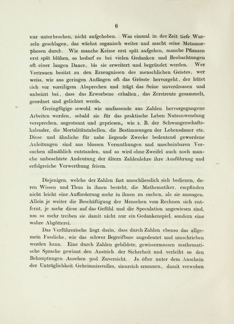 nur unterbrochen, nicht aufgehoben. Was einmal in der Zeit tiefe Wur- zeln geschlagen, das wächst organisch weiter und macht seine Metamor- phosen durch. Wie manche Keime erst spät aufgehen, manche Pflanzen erst spät blühen, so bedarf es bei vielen Gedanken und Beobachtungen oft einer langen Dauer, bis sie erweitert und begründet werden. Wer Vertrauen besitzt zu den Erzeugnissen des menschlichen Geistes, wer weiss, wie aus geringen Anfängen oft das Grösste hervorgeht, der hütet sich vor voreiligem Absprechen und trägt das Seine unverdrossen und unbeirrt bei, dass das Erworbene erhalten, das Zerstreute gesammelt, geordnet und gelichtet werde. Geringfügige sowohl wie umfassende aus Zahlen hervorgegangene Arbeiten werden, sobald sie für das praktische Leben Nutzanwendung versprechen, angestaunt und gepriesen, wie z. B. der Schwangerschafts- kalender, die Mortalitätstabellen, die Bestimmungen der Lebensdauer etc. Diese und ähnliche für nahe liegende Zwecke bedeutend gewordene Anleitungen sind aus blossen Vermuthungen und unscheinbaren Ver- suchen allmählich entstanden, und so wird ohne Zweifel auch noch man- che unbeachtete Andeutung der altern Zahlenlehre ihre Ausführung und erfolgreiche Verwerthung feiern. Diejenigen, welche der Zahlen fast ausschliesslich sich bedienen, de- ren Wissen und Thun in ihnen besteht, die Mathematiker, empfinden nicht leicht eine Aufforderung mehr in ihnen zu suchen, als sie aussagen. Allem je weiter die Beschäftigung der Menschen vom Rechnen sich ent- fernt, je mehr diese auf das Gefühl und die Speculation angewiesen sind, um so mehr treiben sie damit nicht nur ein Gedankenspiel, sondern eine wahre Abgötterei. Das Verführerische liegt darin, dass durch Zahlen ebenso das allge- mein Fassliche, wie das schwer Begreifbare angedeutet und umschrieben werden kann. Eine durch Zahlen gebildete, gewissermassen mathemati- sche Sprache gewinnt den Anstrich der Sicherheit und verleiht so den Behauptungen Ansehen und Zuversicht. Je öfter unter dem Anschein der Untrüglichkeit Geheimnissvolles, sinnreich ersonnen, damit verwoben