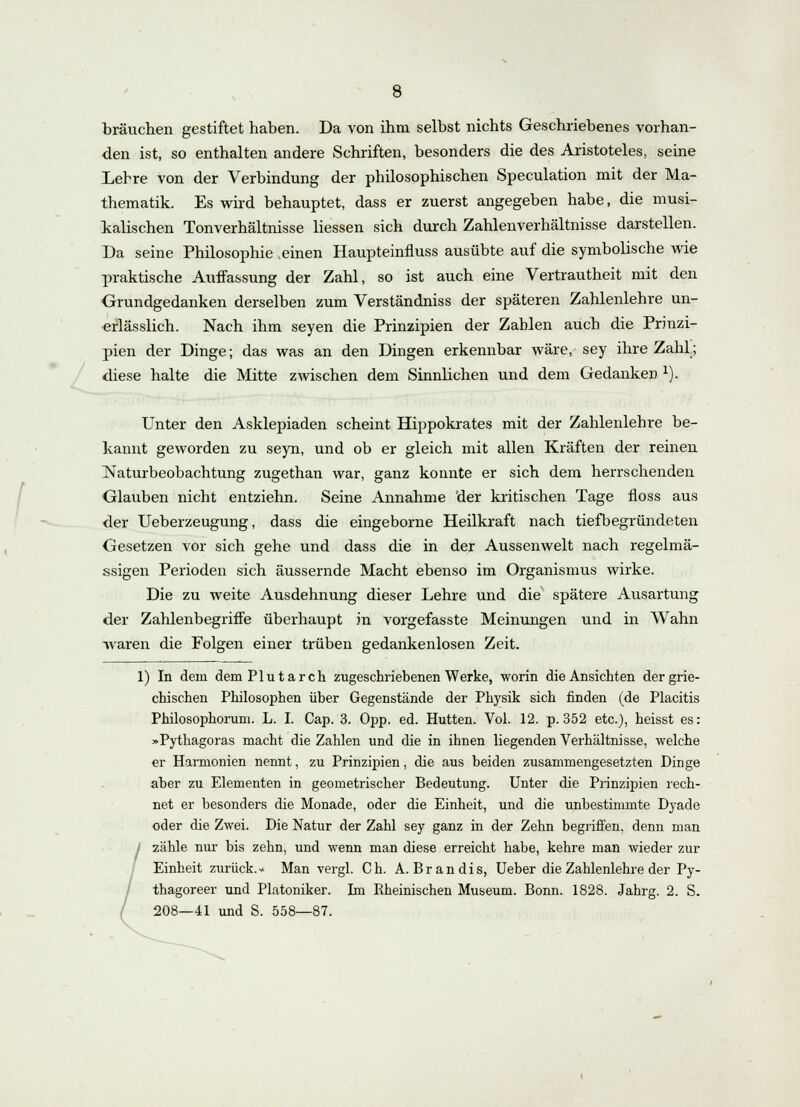 brauchen gestiftet haben. Da von ihm selbst nichts Geschriebenes vorhan- den ist, so enthalten andere Schriften, besonders die des Aristoteles, seine Lehre von der Verbindung der philosophischen Speculation mit der Ma- thematik. Es wird behauptet, dass er zuerst angegeben habe, die musi- kalischen Tonverhältnisse Hessen sich durch Zahlenverhältnisse darstellen. Da seine Philosophie .einen Haupteinfluss ausübte auf die symbolische wie praktische Auffassung der Zahl, so ist auch eine Vertrautheit mit den Grundgedanken derselben zum Verständniss der späteren Zahlenlehre un- erlässlich. Nach ihm seyen die Prinzipien der Zahlen auch die Prinzi- pien der Dinge; das was an den Dingen erkennbar wäre, sey ihre Zahl.; diese halte die Mitte zwischen dem Sinnlichen und dem Gedanken x). Unter den Asklepiaden scheint Hippokrates mit der Zahlenlehre be- kannt geworden zu seyn, und ob er gleich mit allen Kräften der reinen Naturbeobachtung zugethan war, ganz konnte er sich dem herrschenden Glauben nicht entziehn. Seine Annahme der kritischen Tage floss aus der Ueberzeugung, dass die eingeborne Heilkraft nach tiefbegründeten Gesetzen vor sich gehe und dass die in der Aussenwelt nach regelmä- ssigen Perioden sich äussernde Macht ebenso im Organismus wirke. Die zu weite Ausdehnung dieser Lehre und die spätere Ausartung der Zahlenbegriffe überhaupt in vorgefasste Meinungen und in Wahn waren die Folgen einer trüben gedankenlosen Zeit. 1) In dem dem Plutarch zugeschriebenen Werke, worin die Ansichten der grie- chischen Philosophen über Gegenstände der Physik sich finden (de Placitis Philosophorum. L. I. Cap. 3. Opp. ed. Hütten. Vol. 12. p. 352 etc.), heisst es: »Pythagoras macht die Zahlen und die in ihnen liegenden Verhältnisse, welche er Harmonien nennt, zu Prinzipien, die aus beiden zusammengesetzten Dinge aber zu Elementen in geometrischer Bedeutung. Unter die Prinzipien rech- net er besonders die Monade, oder die Einheit, und die unbestimmte Dyade oder die Zwei. Die Natur der Zahl sey ganz in der Zehn begriffen, denn man zähle nur bis zehn, und wenn man diese erreicht habe, kehre man wieder zur Einheit zurück.« Man vergl. Ch. A. Brandis, Ueber die Zahlenlehre der Py- thagoreer und Platoniker. Im Rheinischen Museum. Bonn. 1828. Jahrg. 2. S. 208—41 und S. 558—87.