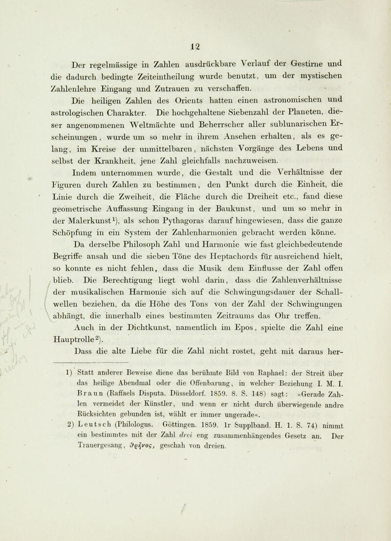 Der regelmässige in Zahlen ausdrückbare Verlauf der Gestirne und die dadurch bedingte Zeiteintheilung wurde benutzt, um der mystischen Zahlenlehre Eingang und Zutrauen zu verschaffen. Die heiligen Zahlen des Orients hatten einen astronomischen und astrologischen Charakter. Die hochgehaltene Siebenzahl der Planeten, die- ser angenommenen Weltmächte und Beherrscher aller sublunarischen Er- scheinungen , wurde um so mehr in ihrem Ansehen erhalten, als es ge- lang , im Kreise der unmittelbaren, nächsten Vorgänge des Lebens und selbst der Krankheit, jene Zahl gleichfalls nachzuweisen. Indem unternommen wurde, die Gestalt und die Verhältnisse der Figuren durch Zahlen zu bestimmen, den Punkt durch die Einheit, die Linie durch die Zweiheit, die Fläche durch die Dreiheit etc., fand diese geometrische Auffassung Eingang in der Baukunst, und um so mehr in der Malerkunst1), als schon Pythagoras daraufhingewiesen, dass die ganze Schöpfung in ein System der Zahlenharmonien gebracht werden könne. Da derselbe Philosoph Zahl und Harmonie wie fast gleichbedeutende Begriffe ansah und die sieben Töne des Heptachords für ausreichend hielt, so konnte es nicht fehlen, dass die Musik dem Einflüsse der Zahl offen blieb. Die Berechtigung liegt wohl darin, dass die Zahlenverhältnisse der musikalischen Harmonie sich auf die Schwingungsdauer der Schall- wellen beziehen, da die Höhe des Tons von der Zahl der Schwingungen abhängt, die innerhalb eines bestimmten Zeitraums das Ohr treffen. Auch in der Dichtkunst, namentlich im Epos, spielte die Zahl eine Hauptrolle2). Dass die alte Liebe für die Zahl nicht rostet, geht mit daraus her- 1) Statt anderer Beweise diene das berühmte Bild von Raphael: der Streit über das heilige Abendmal oder die Offenbarung, in welcher Beziehung I. M. I. Braun (Raffaels Disputa. Düsseldorf. 1859. 8. S. 148) sagt: »Gerade Zah- len vermeidet der Künstler, und wenn er nicht durch überwiegende andre Rücksichten gebunden ist, wählt er immer ungerade«. 2) Leutsch (Philologus. Göttingen. 1859. lr Supplband. H. 1. S. 74) nimmt ein bestimmtes mit der Zahl drei eng zusammenhängendes Gesetz an. Der Trauergesang, ÖQijvoc, geschah von dreien.