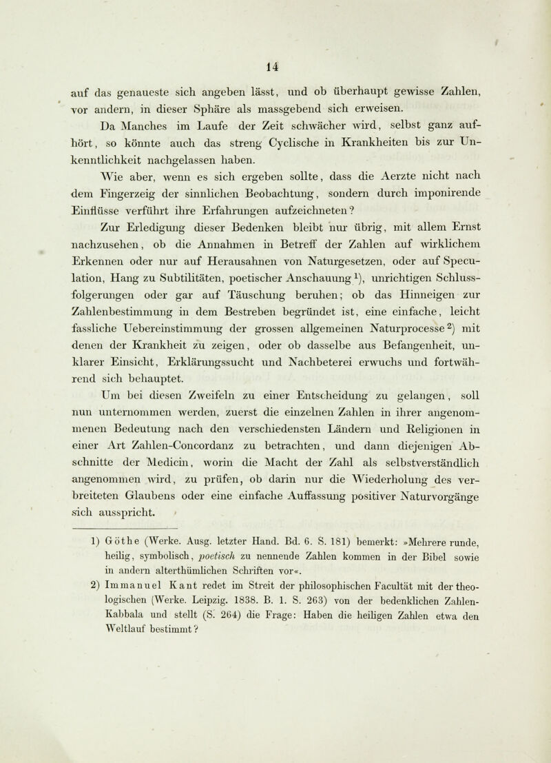 auf das genaueste sich angeben lässt, und ob überhaupt gewisse Zahlen, vor andern, in dieser Sphäre als massgebend sich erweisen. Da Manches im Laufe der Zeit schwächer wird, selbst ganz auf- hört, so könnte auch das streng Cyclische in Krankheiten bis zur Un- kenntlichkeit nachgelassen haben. Wie aber, wenn es sich ergeben sollte, dass die Aerzte nicht nach dem Fingerzeig der sinnlichen Beobachtung, sondern durch imponirende Einflüsse verführt ihre Erfahrungen aufzeichneten? Zur Erledigung dieser Bedenken bleibt nur übrig, mit allem Ernst nachzusehen, ob die Annahmen in Betreff der Zahlen auf wirklichem Erkennen oder nur auf Herausahnen von Naturgesetzen, oder auf Specu- lation, Hang zu Subtilitäten, poetischer Anschauung1), unrichtigen Schluss- folgerungen oder gar auf Täuschung beruhen; ob das Hinneigen zur Zahlenbestimmung in dem Bestreben begründet ist, eine einfache, leicht fassliche Uebereinstimmung der grossen allgemeinen Naturprocesse2) mit denen der Krankheit zu zeigen, oder ob dasselbe aus Befangenheit, un- klarer Einsicht, Erklärungssucht und Nachbeterei erwuchs und fortwäh- rend sich behauptet. Um bei diesen Zweifeln zu einer Entscheidung zu gelangen, soll nun unternommen werden, zuerst die einzelnen Zahlen in ihrer angenom- menen Bedeutung nach den verschiedensten Ländern und Religionen in einer Art Zahlen-Concordanz zu betrachten, und dann diejenigen Ab- schnitte der Medicin, worin die Macht der Zahl als selbstverständlich angenommen wird, zu prüfen, ob darin nur die Wiederholung des ver- breiteten Glaubens oder eine einfache Auffassung positiver Naturvorgänge sich ausspricht. 1) Göthe (Werke. Ausg. letzter Hand. Bd. 6. S. 181) bemerkt: »Mebrere runde, heüig, symbolisch, poetisch zu nennende Zahlen kommen in der Bibel sowie in andern alterthümlichen Schriften vor«. 2) Immanuel Kant redet im Streit der philosophischen Facultät mit der theo- logischen (Werke. Leipzig. 1838. B. 1. S. 263) von der bedenklichen Zahlen- Kabbala und stellt (Si 264) die Frage: Haben die heiligen Zahlen etwa den Weltlauf bestimmt?