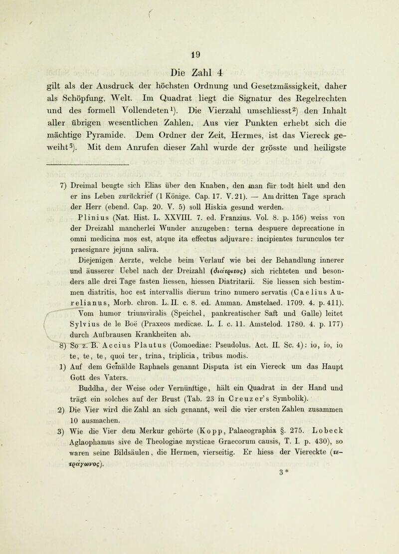 \ 19 Die Zahl 4 gilt als der Ausdruck der höchsten Ordnung und Gesetzmässigkeit, daher als Schöpfung, Welt. Im Quadrat liegt die Signatur des Regelrechten und des formell Vollendeten1). Die Vierzahl umschliesst2) den Inhalt aller übrigen wesentlichen Zahlen. Aus vier Punkten erhebt sich die mächtige Pyramide. Dem Ordner der Zeit, Hermes, ist das Viereck ge- weiht3). Mit dem Anrufen dieser Zahl wurde der grösste und heiligste 7) Dreimal beugte sich Elias über den Knaben, den man für todt hielt und den er ins Leben zurückrief (1 Könige. Cap. 17. V.21). — Amdritten Tage sprach der Herr (ebend. Cap. 20. V. 5) soll Hiskia gesund werden. Plinius (Nat. Hist. L. XXVIII. 7. ed. Franzius. Vol. 8. p. 156) weiss von der Dreizahl mancherlei Wunder anzugeben: terna despuere deprecatione in omni medicina mos est, atque ita effectus adjuvare: incipientes iurunculos ter praesignare jejuna saliva. Diejenigen Aerzte, welche beim Verlauf wie bei der Behandlung innerer und äusserer Uebel nach der Dreizahl (ÖKxtqiTog) sich richteten und beson- ders alle drei Tage fasten liessen, hiessen Diatritarii. Sie Hessen sich bestim- men diatritis, hoc est intervallis dieruin trino numero servatis (Caelius Au- relianus, Morb. chron. L. II. c. 8. ed. Amman. Amstelaed. 1709. 4. p. 411). Vom humor triumviralis (Speichel, pankreatischer Saft und Galle) leitet Sylvius de le Boe (Praxeos medicae. L. I. c. 11. Amstelod. 1780. 4. p. 177) durch Aufbrausen Krankheiten ab. 8) So z. B. Accius Plautus (Comoediae: Pseudolus. Act. II. Sc. 4): io, io, io te, te, te, quoi ter, trina, triplicia, tribus modis. 1) Auf dem Gemälde Raphaels genannt Disputa ist ein Viereck um das Haupt Gott des Vaters. Buddha, der Weise oder Vernünftige, hält ein Quadrat in der Hand und trägt ein solches auf der Brust (Tab. 23 in Creuzer's Symbolik). 2) Die Vier wird die Zahl an sich genannt, weil die vier ersten Zahlen zusammen 10 ausmachen. 3) Wie die Vier dem Merkur gehörte (Kopp, Palaeographia §. 275. Lobeck Aglaophamus sive de Theologiae mysticae Graecorum causis, T. I. p. 430), so waren seine Bildsäulen, die Hermen, vierseitig. Er hiess der Viereckte («- tqaywvoq). 3*