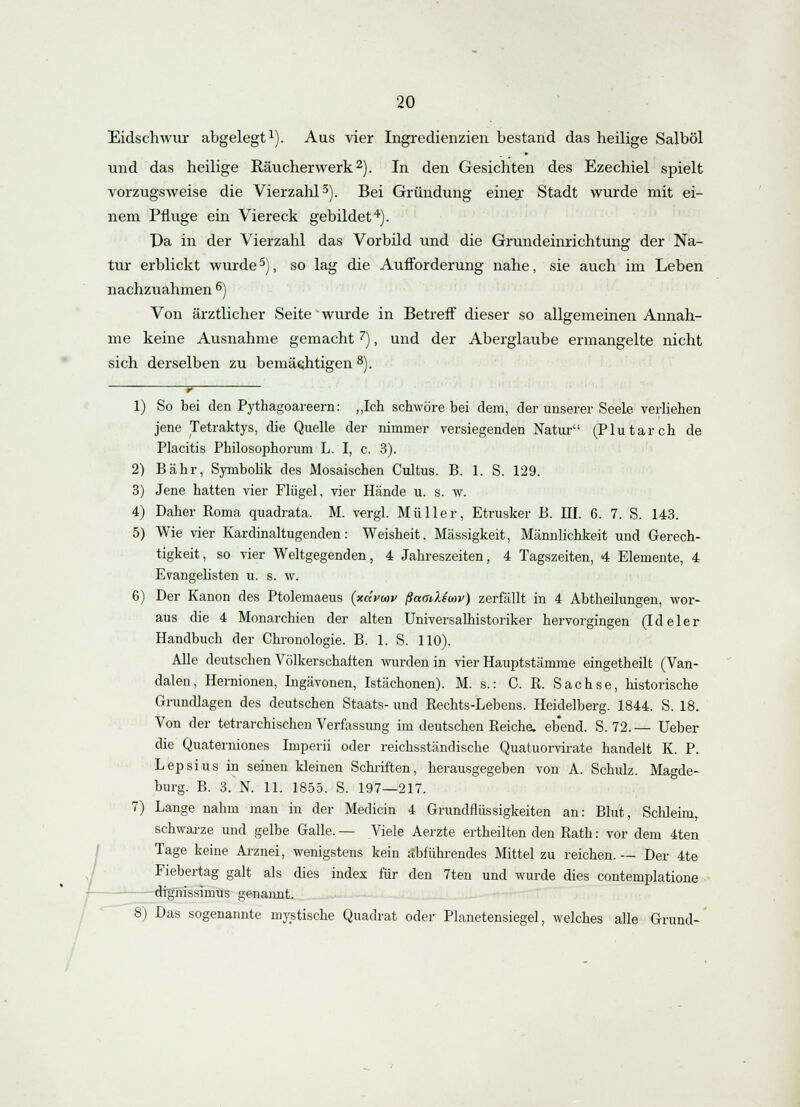 Eidschwur abgelegt1). Aus vier Ingredienzien bestand das heilige Salböl und das heilige Raucher werk2). In den Gesichten des Ezechiel spielt vorzugsweise die Vierzahl3). Bei Gründung einer Stadt wurde mit ei- nem Pfluge ein Viereck gebildet4). Da in der Vierzahl das Vorbild und die Grundeinrichtung der Na- tur erblickt wurde5), so lag die Aufforderung nahe, sie auch im Leben nachzuahmen 6) Von ärztlicher Seite wurde in Betreff dieser so allgemeinen Annah- me keine Ausnahme gemacht7), und der Aberglaube ermangelte nicht sich derselben zu bemächtigen 8). 1) So bei den Pythagoareern: „Ich schwöre bei dem, der unserer Seele verliehen jene Tetraktys, die Quelle der nimmer versiegenden Natur (Plutarch de Placitis Philosophorum L. I, c. 3). 2) Bahr, Symbolik des Mosaischen Cultus. B. 1. S. 129. 3) Jene hatten vier Flügel, vier Hände u. s. w. 4) Daher Borna quadrata. M. vergl. Müller, Etrusker B. III. 6. 7. S. 143. 5) Wie vier Kardinaltugenden: Weisheit, Massigkeit, Männlichkeit und Gerech- tigkeit, so vier Weltgegenden, 4 Jahreszeiten, 4 Tagszeiten, 4 Elemente, 4 EvangeKsten u. s. w. 6) Der Kanon des Ptolemaeus (xdvoav ßatiitew) zerfällt in 4 Abtheilungen, wor- aus die 4 Monarchien der alten Universalhistoriker hervorgingen (Ideler Handbuch der Chronologie. B. 1. S. 110). Alle deutschen Völkerschaften wurden in vier Hauptstämme eingetheilt (Van- dalen, Hernionen, Ingävonen, Istächonen). M. s.: C. K. Sachse, historische Grundlagen des deutschen Staats- und Rechts-Lebens. Heidelberg. 1844. S. 18. Von der tetrarchischen Verfassung im deutschen Reiche, ebend. S. 72. — Ueber die Quaterniones Imperii oder reichsständische Quatuorvirate handelt K. P. Lepsius in seinen kleinen Schriften, herausgegeben von A. Schulz. Magde- burg. B. 3. N. 11. 1855. S. 197—217. 7) Lange nahm man in der Medicin 4 Grundflüssigkeiten an: Blut, Schleim, schwarze und gelbe Galle. — Viele Aerzte ertheilten den Rath: vor dem 4ten Tage keine Arznei, wenigstens kein abführendes Mittel zu reichen.— Der 4te Fiebertag galt als dies index für den 7ten und wurde dies contemplatione dignissinrus genannt. 8) Das sogenannte mystische Quadrat oder Planetensiegel, welches alle Grund-