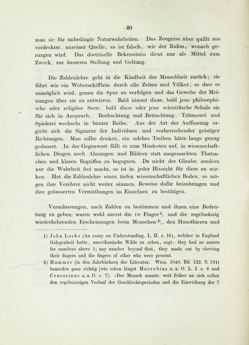 man sie für unbedingte Naturwahrheiten. Das Zeugniss aber quillt aus verdeckter, unreiner Quelle; es ist falsch, wie der Euhm, wonach ge- rungen wird. Das doctrinelle Bekenntniss dient nur als Mittel zum Zweck, zur äusseren Stellung und Geltung. Die Zahlenlehre geht in die Kindheit der Menschheit zurück; sie fährt wie ein Weberschifflein durch alle Zeiten und Völker, so dass es unmöglich wird, genau die Spur zu verfolgen und das Gewebe der Mei- nungen über sie zu entwirren. Bald nimmt diese, bald jene philosophi- sche oder religiöse Secte, bald diese oder jene scientifische Schule sie für sich in Anspruch. Beobachtung und Betrachtung, Träumerei und Spielerei wechseln in bunter Reihe. Aus der Art der Auffassung er- giebt sich die Signatur der Individuen und vorherrschender geistiger Eichtungen. Man sollte denken, ein solches Treiben hätte lange genug gedauert. In der Gegenwart fällt es zum Mindesten auf, in wissenschaft- lichen Dingen noch Ahnungen und Bildern statt ausgemachten Thatsa- chen und klaren Begriffen zu begegnen. Da nicht der Glaube, sondern nur die Wahrheit frei macht, so ist in jeder Hinsicht für diese zu wir- ken. Hat die Zahlenlehre einen tiefen wissenschaftlichen Boden, so mö- gen ihre Verehrer nicht weiter säumen, Beweise dafür beizubringen und ihre geäusserten Vermuthungen im Einzelnen zu bestätigen. Veranlassungen, nach Zahlen zu bestimmen und ihnen eine Bedeu- tung zu geben, waren wohl zuerst die 1 ü Fingerx) und die regelmässig wiederkehrenden Erscheinungen beim Menschen 2), den Hausthieren und 1) John Locke (An essay on Understanding. L. II. c. 16), welcher in England Gelegenheit hatte, amerikanische Wilde zu sehen, sagt: they had no names for numbers above 5; any number beyond that, they made out by shewing their fingers and the fingers of other who were present. 2) Hammer (in den Jahrbüchern der Literatur. Wien. 1848. Bd. 122. S. 191) bemerkte ganz richtig [wie schon längst Macrobius a. a. 0. L. I. c. 6 und Censorinus a.a.O. c. 7]: »Der Mensch niusste weit früher an sich selbst den regelmässigen Verlauf der Geschlechtsperioden und die Einwirkung der 7