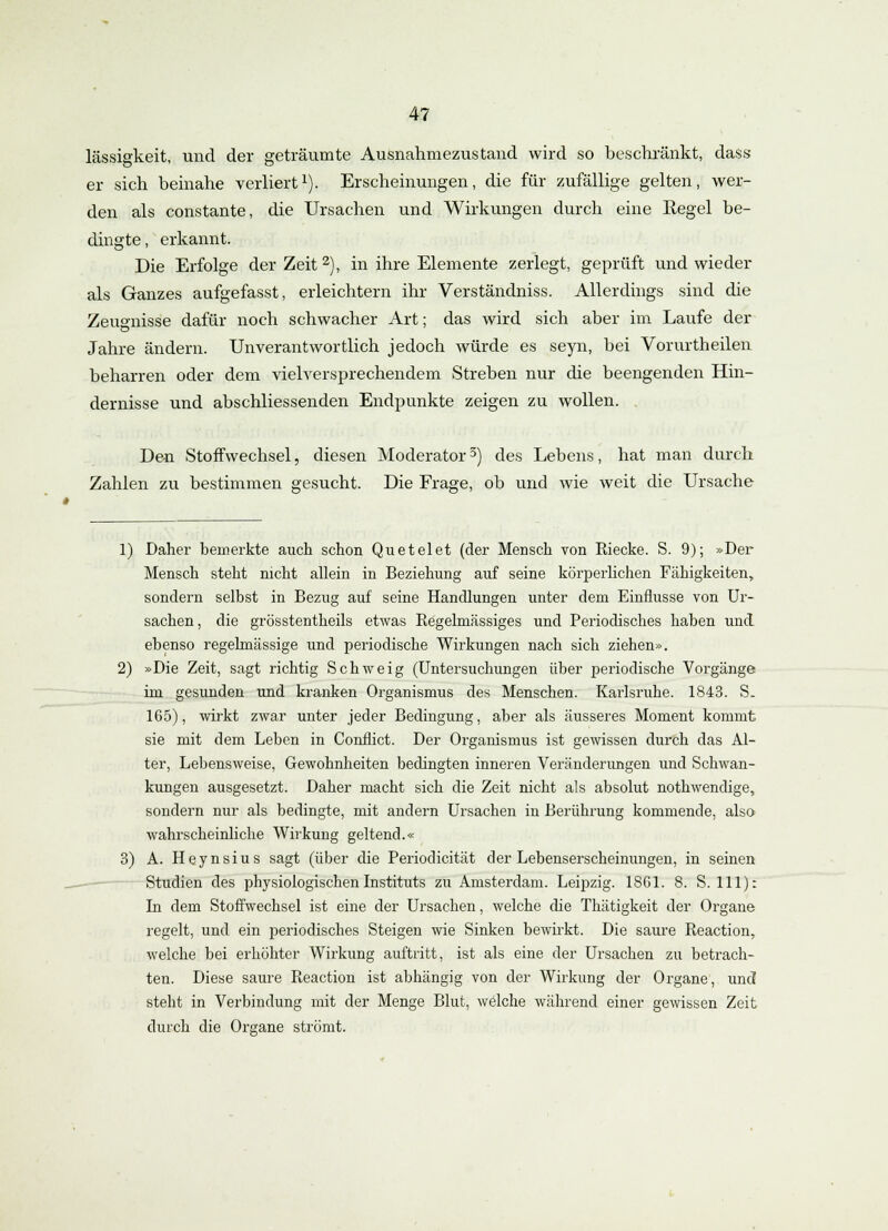 lässigkeit, und der geträumte Ausnahmezustand wird so beschränkt, dass er sich beinahe verliert1). Erscheinungen, die für zufällige gelten, wer- den als constante, die Ursachen und Wirkungen durch eine Regel be- dingte, erkannt. Die Erfolge der Zeit 2), in ihre Elemente zerlegt, geprüft und wieder als Ganzes aufgefasst, erleichtern ihr Verständniss. Allerdings sind die Zeugnisse dafür noch schwacher Art; das wird sich aber im Laufe der Jahre ändern. Unverantwortlich jedoch würde es seyn, bei Vorurtheilen beharren oder dem vielversprechendem Streben nur die beengenden Hin- dernisse und abschliessenden Endpunkte zeigen zu wollen. Den Stoffwechsel, diesen Moderator3) des Lebens, hat man durch Zahlen zu bestimmen gesucht. Die Frage, ob und wie weit die Ursache 1) Daher bemerkte auch schon Quetelet (der Mensch von Riecke. S. 9); »Der Mensch steht nicht allein in Beziehung auf seine körperlichen Fähigkeiten, sondern selbst in Bezug auf seine Handlungen unter dem Einflüsse von Ur- sachen , die grösstenteils etwas Regelmässiges und Periodisches haben und ebenso regelmässige und periodische Wirkungen nach sich ziehen». 2) »Die Zeit, sagt richtig Schweig (Untersuchungen über periodische Vorgänge im gesunden und kranken Organismus des Menschen. Karlsruhe. 1843. S. 165), wirkt zwar unter jeder Bedingung, aber als äusseres Moment kommt sie mit dem Leben in Conflict. Der Organismus ist gewissen durch das Al- ter, Lebensweise, Gewohnheiten bedingten inneren Veränderungen und Schwan- kungen ausgesetzt. Daher macht sich die Zeit nicht als absolut nothwendige, sondern nur als bedingte, mit andern Ursachen in Berührung kommende, also wahrscheinliche Wirkung geltend.« 3) A. Heynsius sagt (über die Periodicität der Lebenserscheinungen, in seinen Studien des physiologischen Instituts zu Amsterdam. Leipzig. 18G1. 8. S. 111): Li dem Stoffwechsel ist eine der Ursachen, welche die Thätigkeit der Organe regelt, und ein periodisches Steigen wie Sinken bewirkt. Die saure Reaction., welche bei erhöhter Wirkung auftritt, ist als eine der Ursachen zu betrach- ten. Diese saure Reaction ist abhängig von der Wirkung der Organe, und steht in Verbindung mit der Menge Blut, welche während einer gewissen Zeit durch die Organe strömt.