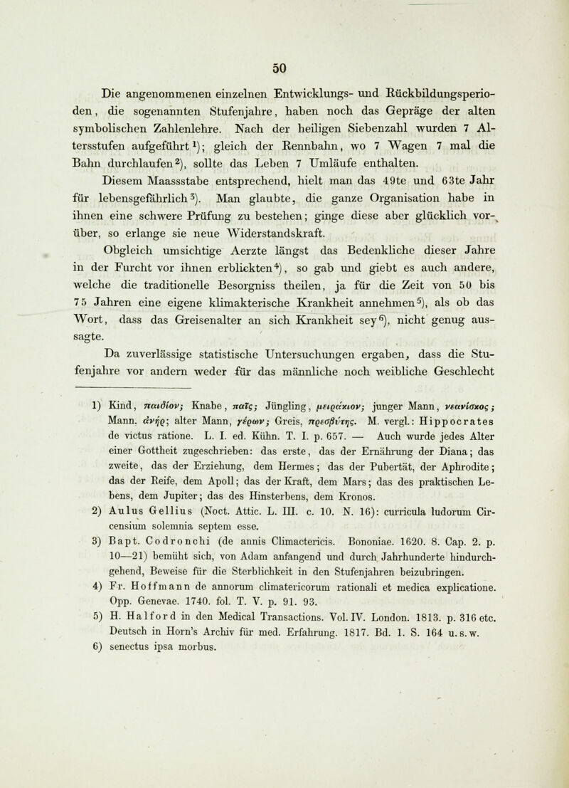 Die angenommenen einzelnen Entwicklungs- und Rückbildungsperio- den , die sogenannten Stufenjahre, haben noch das Gepräge der alten symbolischen Zahlenlehre. Nach der heiligen Siebenzahl wurden 7 Al- tersstufen aufgeführtx); gleich der Rennbahn, wo 7 Wagen 7 mal die Bahn durchlaufen2), sollte das Leben 7 Umläufe enthalten. Diesem Maassstabe entsprechend, hielt man das 49te und 63te Jahr für lebensgefährlich3). Man glaubte, die ganze Organisation habe in ihnen eine schwere Prüfung zu bestehen; ginge diese aber glücklich vor-v über, so erlange sie neue Widerstandskraft. Obgleich umsichtige Aerzte längst das Bedenkliche dieser Jahre in der Furcht vor ihnen erblickten4), so gab und giebt es auch andere, welche die traditionelle Besorgniss theilen, ja für die Zeit von 50 bis 7 5 Jahren eine eigene klimakterische Krankheit annehmen5), als ob das Wort, dass das Greisenalter an sich Krankheit sey6), nicht genug aus- sagte. Da zuverlässige statistische Untersuchungen ergaben, dass die Stu- fenjahre vor andern weder für das männliche noch weibliche Geschlecht 1) Kind, naidiov; Knabe , natg; Jüngling, iieiqäxiov, junger Mann, veavicxog; Mann. dvtJQ- alter Mann, ysgoov; Greis, nQsaßvrijg. M. vergl.: Hippocrates de victus ratione. L. I. ed. Kühn. T. I. p. 657. — Auch wurde jedes Alter einer Gottheit zugeschrieben: das erste, das der Ernährung der Diana; das zweite, das der Erziehung, dem Hermes; das der Pubertät, der Aphrodite; das der Reife, dem Apoll; das der Kraft, dem Mars; das des praktischen Le- bens, dem Jupiter; das des Hinsterbens, dem Kronos. 2) Aulus Gellius (Noct. Attic. L. HI. c. 10. N. 16): curricula ludorum Cir- censium solemnia septem esse. 3) Bapt. Codronchi (de annis Climactericis. Bononiae. 1620. 8. Cap. 2. p. 10—21) bemüht sich, von Adam anfangend und durch Jahrhunderte hindurch- gehend, Beweise für die Sterblichkeit in den Stufenjahren beizubringen. 4) Fr. Ho ff mann de annorum climatericorum rationali et medica explicatione. Opp. Genevae. 1740. fol. T. V. p. 91. 93. 5) H. Haiford in den Medical Transactions. Vol. IV. London. 1813. p. 316 etc. Deutsch in Horn's Archiv für med. Erfahrung. 1817. Bd. 1. S. 164 u.s.w. 6) senectus ipsa morbus.