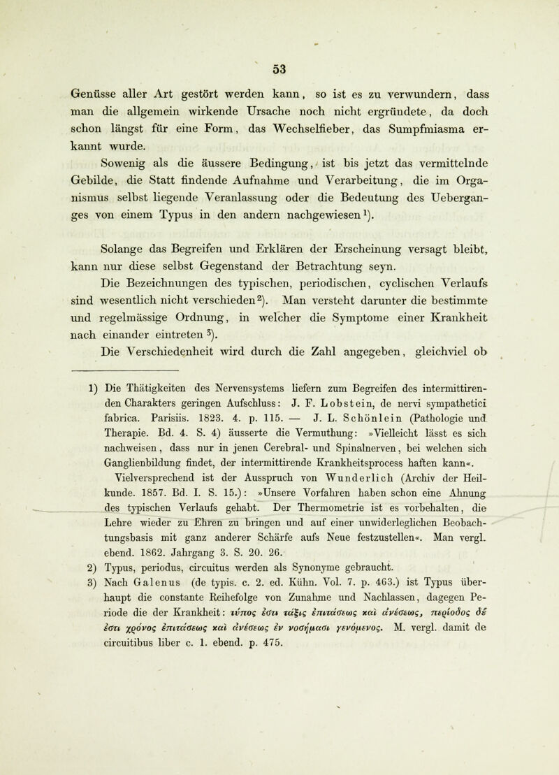 Genüsse aller Art gestört werden kann, so ist es zu verwundern, dass man die allgemein wirkende Ursache noch nicht ergründete, da doch schon längst für eine Form, das Wechselfieber, das Sumpfmiasma er- kannt wurde. Sowenig als die äussere Bedingung, ist bis jetzt das vermittelnde Gebilde, die Statt findende Aufnahme und Verarbeitung, die im Orga- nismus selbst liegende Veranlassung oder die Bedeutung des Uebergan- ges von einem Typus in den andern nachgewiesen1). Solange das Begreifen und Erklären der Erscheinung versagt bleibt, kann nur diese selbst Gegenstand der Betrachtung seyn. Die Bezeichnungen des typischen, periodischen, cyclischen Verlaufs sind wesentlich nicht verschieden2). Man versteht darunter die bestimmte und regelmässige Ordnung, in welcher die Symptome einer Krankheit nach einander eintreten 3). Die Verschiedenheit wird durch die Zahl angegeben, gleichviel ob 1) Die Thätigkeiten des Nervensystems liefern zum Begreifen des intermittiren- den Charakters geringen Aufschluss: J. F. Lobstein, de nervi sympathetici fabrica. Parisiis. 1823. 4. p. 115. — J. L. Scbönlein (Pathologie und Therapie. Bd. 4. S. 4) äusserte die Vermuthung: »Vielleicht lässt es sich nachweisen, dass nur in jenen Cerebral- und Spinalnerven, bei welchen sich Ganglienbildung findet, der intermittirende Krankheitsprocess haften kann«. Vielversprechend ist der Ausspruch von Wunderlich (Archiv der Heil- kunde. 1857. Bd. I. S. 15.): »Unsere Vorfahren haben schon eine Ahnung des typischen Verlaufs gehabt. Der Thermometrie ist es vorbehalten, die Lehre wieder zu Ehren zu bringen und auf einer unwiderleglichen Beobach- tungsbasis mit ganz anderer Schärfe aufs Neue festzustellen«. Man vergL ebend. 1862. Jahrgang 3. S. 20. 26. 2) Typus, periodus, circuitus werden als Synonyme gebraucht. 3) Nach Galenus (de typis. c. 2. ed. Kühn. Vol. 7. p. 463.) ist Typus über- haupt die constante Reihefolge von Zunahme und Nachlassen, dagegen Pe- riode die der Krankheit: xvnog etf» icc^ig imTctoecog xai dvsßsoag, neqiodog de etf» xqÖvoq emräGeux; xcä dviaswg iv voaijfiaat ysvdfxsvoi;. M. vergl. damit de circuitibus liber c. 1. ebend. p. 475.