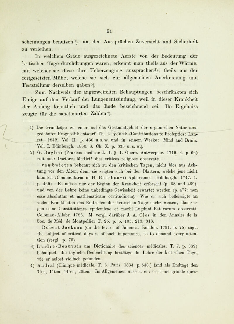 scheinungen benutzenx), um den Aussprüchen Zuversicht und Sicherheit zu verleihen. In welchem Grade ausgezeichnete Aerzte von der Bedeutung der kritischen Tage durchdrungen waren, erkennt man theils aus der Wärme, mit welcher sie diese ihre Ueberzeugung aussprachen2), theils aus der fortgesetzten Mühe, welche sie sich zur allgemeinen Anerkennung und Feststellung derselben gaben3). Zum Nachweis der angezweifelten Behauptungen beschränkten sich Einige auf den Verlauf der Lungenentzündung, weil in dieser Krankheit der Anfang kenntlich und das Ende bezeichnend sei. Ihr Ergebniss; zeugte für die sanctionirten Zahlen4). 1) Die Grundzüge zu einer auf das Gesammtgebiet der organischen Natur aus- gedehnten Prognostik entwarf Th. Laycock (Contributions to Proleptics: Lan- cet. 1842. Vol. II. p. 430 u.s.w. und in seinem Werke: Mind and Brain. Vol. I. Edinburgh. 1860. 8. Ch. X. p. 333 u. s. w.). 2) G. Baglivi (Praxeos medicae L. I. §. 1. Opera. Antwerpiae. 1719. 4. p. 66) ruft aus: Doctores Medici! dies criticos religiöse observate. van Swieten bekennt sich zu den kritischen Tagen, nicht blos aus Ach- tung vor den Alten, denn sie zeigten sich bei den Blattern, welche jene nicht kannten (Commentaria in H. Boerhaavii Aphorismos. Hildburgh. 1747. 4. p. 469). Es müsse nur der Beginn der Krankheit erforscht (p. 68 und 469). und von der Lehre keine unbedingte Gewissheit erwartet werden (p. 477: nori esse absolutam et mathematicam certitudinem). Wie er sich befleissigte an vielen Krankheiten das Eintreffen der kritischen Tage nachzuweisen, das zei- gen seine Constitutiones epidemicae et morbi Lugduni Batavorum observati. Colomae- Allobr. 1783. M. vergl. darüber J. A. Clos in den Annales de la Soc. de Med. de Montpellier T. 25. p. 5. 105. 213. 313. Robert Jackson (on the fevers of Jamaica. London. 1791. p. 75) sagt: the subject of critical days is of such importance, as to demand every atten- tion (vergl. p. 75). 3) Landre-Beauvais (im Dictionaire des sciences medicales. T. 7. p. 389) behauptet: die tägliche Beobachtung bestätige die Lehre der kritischen Tage, wie er selbst vielfach gefunden. 4) Andral (Clinique medicale. T. 3. Paris. 1834. p. 546.) fand als Endtage den 7ten, Uten, 14ten, 20ten. Im Allgemeinen äussert er: c'est une grande ques-