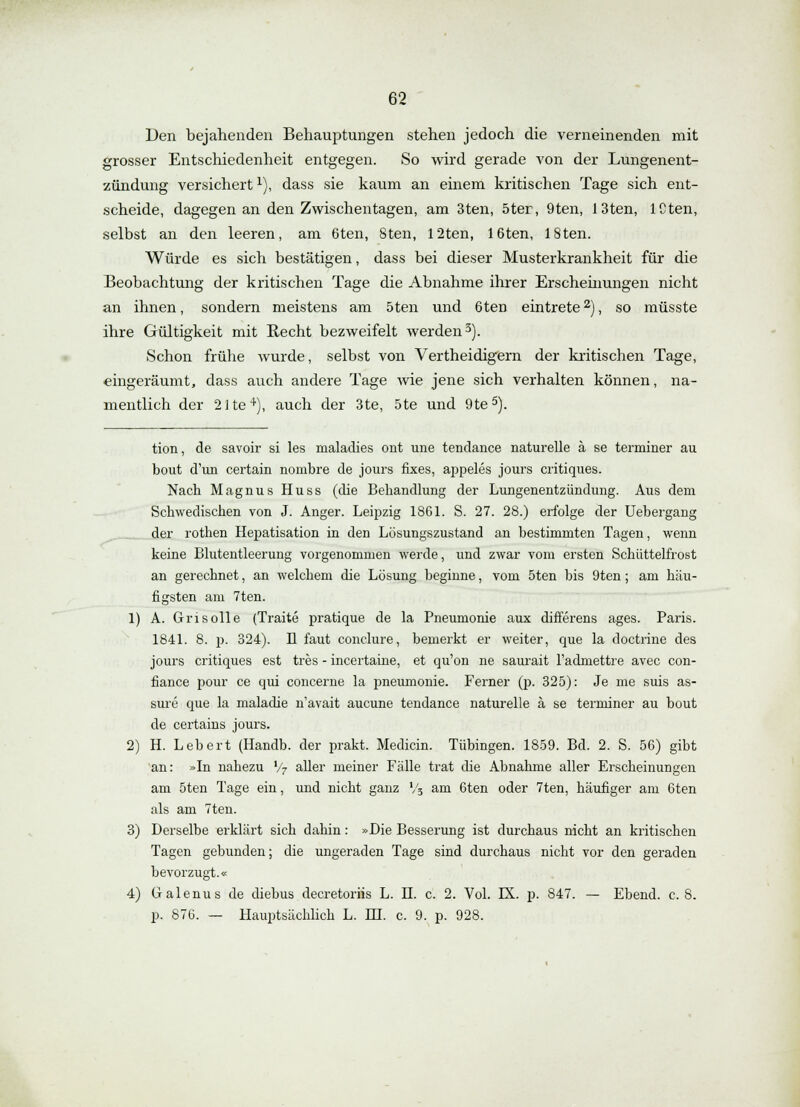 Den bejahenden Behauptungen stehen jedoch die verneinenden mit grosser Entschiedenheit entgegen. So wird gerade von der Lungenent- zündung versichert1), dass sie kaum an einem kritischen Tage sich ent- scheide, dagegen an den Zwischentagen, am 3ten, 5ter, 9ten, 13ten, lCten, selbst an den leeren, am 6ten, 8ten, 12ten, löten, 18ten. Würde es sich bestätigen, dass bei dieser Musterkrankheit für die Beobachtung der kritischen Tage die Abnahme ihrer Erscheinungen nicht an ihnen, sondern meistens am 5ten und 6ten eintrete2), so müsste ihre Gültigkeit mit Recht bezweifelt werden3). Schon frühe wurde, selbst von Vertheidigern der kritischen Tage, eingeräumt, dass auch andere Tage wie jene sich verhalten können, na- mentlich der 2He4), auch der 3te, 5te und 9te5). tion, de savoir si les maladies ont une tendance naturelle ä se terminer au bout d'un certain nombre de jours fixes, appeles jours critiques. Nach Magnus Huss (die Behandlung der Lungenentzündung. Aus dem Schwedischen von J. Anger. Leipzig 1861. S. 27. 28.) erfolge der Uebergang der rothen Hepatisation in den Lösungszustand an bestimmten Tagen, wenn keine Blutentleerung vorgenommen werde, und zwar vom ersten Schüttelfrost an gerechnet, an welchem die Lösung beginne, vom 5ten bis 9ten; am häu- figsten am 7ten. 1) A. Grisolle (Traite pratique de la Pneumonie aux differens ages. Paris. 1841. 8. p. 324). B laut conclure, bemerkt er weiter, que la doctrine des jours critiques est tres - incertaine, et qu'on ne saurait l'adniettre avec con- fiance pour ce qui concerne la pneumonie. Ferner (p. 325): Je nie suis as- sure que la maladie n'avait aucune tendance naturelle ä se terminer au bout de certains jours. 2) H. Lebert (Handb. der prakt. Medicin. Tübingen. 1859. Bd. 2. S. 56) gibt an: »In nahezu l/7 aller meiner Fälle trat die Abnahme aller Erscheinungen am 5ten Tage ein, und nicht ganz % am 6ten oder 7ten, häufiger am 6ten als am 7ten. 3) Derselbe erklärt sich dahin: »Die Besserung ist durchaus nicht an kritischen Tagen gebunden; die ungeraden Tage sind durchaus nicht vor den geraden bevorzugt.« 4) (xalenus de diebus decretoriis L. II. c. 2. Vol. LX. p. 847. — Ebend. c. 8. p. 876. — Hauptsächlich L. HI. c. 9. p. 928.