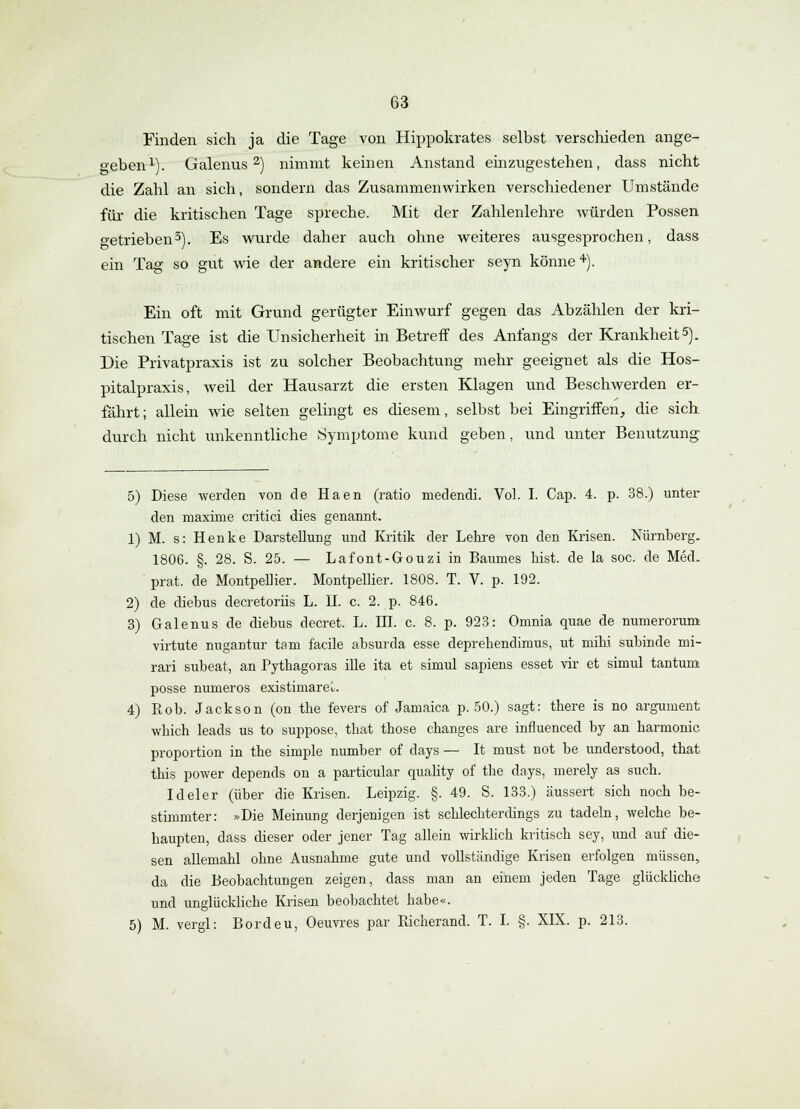 Finden sich ja die Tage von Hippokrates selbst verschieden ange- geben1). Galenus2) nimmt keinen Anstand einzugestehen, dass nicht die Zahl an sich, sondern das Zusammenwirken verschiedener Umstände für die kritischen Tage spreche. Mit der Zahlenlehre würden Possen o-etrieben3). Es wurde daher auch ohne weiteres ausgesprochen, dass ein Tag so gut wie der andere ein kritischer seyn könne4). Ein oft mit Grund gerügter Einwurf gegen das Abzählen der kri- tischen Tage ist die Unsicherheit in Betreff des Anfangs der Krankheit5). Die Privatpraxis ist zu solcher Beobachtung mehr geeignet als die Hos- pitalpraxis, weil der Hausarzt die ersten Klagen und Beschwerden er- fährt; allein wie selten gelingt es diesem, selbst bei Eingriffen, die sich durch nicht unkenntliche Symptome kund geben, und unter Benutzung 5) Diese -werden von de Haen (ratio medendi. Vol. I. Cap. 4. p. 38.) unter den maxime critici dies genannt. 1) M. s: Henke Darstellung und Kritik der Lehre von den Krisen. Nürnberg. 1806. §. 28. S. 25. — Lafont-Gouzi in Baumes bist, de la soc. de Med. prat. de Montpellier. Montpellier. 1808. T. V. p. 192. 2) de diebus decretoriis L. II. c. 2. p. 846. 3) Galenus de diebus decret. L. III. c. 8. p. 923: Omnia quae de numerorum» virtute nugantur tarn facile absurda esse deprehendimus, ut mihi subinde mi- rari subeat, an Pythagoras ille ita et simul sapiens esset vir et simul tantum posse numeros existimare^. 4) Rob. Jackson (on the fevers of Jamaica p. 50.) sagt: there is no argument wkich leads us to suppose, that those changes are influenced by an harmonic Proportion in the simple number of days — It must not be understood, that this power depends on a particular quality of the days, merely as such. Ideler (über die Krisen. Leipzig. §. 49. S. 133.) äussert sich noch be- stimmter: »Die Meinung derjenigen ist schlechterdings zu tadeln, welche be- haupten, dass dieser oder jener Tag allein wirklich kritisch sey, und auf die- sen allemahl ohne Ausnahme gute und vollständige Krisen erfolgen müssen, da die Beobachtungen zeigen, dass man an einem jeden Tage glückliche und unglückliche Krisen beobachtet habe«. 5) M. vergl: Bordeu, Oeuvres par Pdcherand. T. I. §. XIX. p. 213.