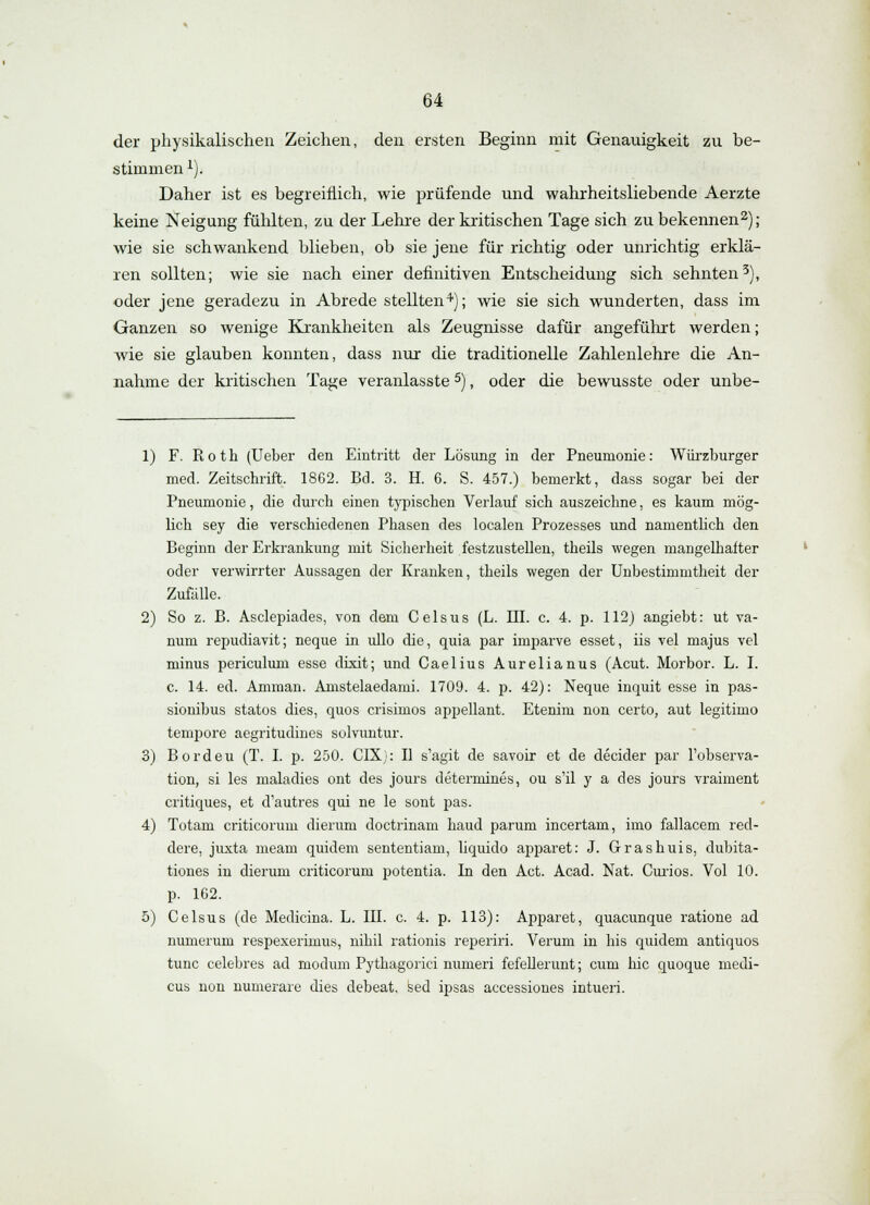 der physikalischen Zeichen, den ersten Beginn mit Genauigkeit zu be- stimmen 1). Daher ist es begreiflich, wie prüfende und wahrheitsliebende Aerzte keine Neigung fühlten, zu der Lehre der kritischen Tage sich zu bekennen2); wie sie schwankend blieben, ob sie jene für richtig oder unrichtig erklä- ren sollten; wie sie nach einer definitiven Entscheidung sich sehnten3), oder jene geradezu in Abrede stellten4); wie sie sich wunderten, dass im Ganzen so wenige Krankheiten als Zeugnisse dafür angeführt werden; wie sie glauben konnten, dass nur die traditionelle Zahlenlehre die An- nahme der kritischen Tage veranlasste5), oder die bewusste oder unbe- 1) F. Roth (Ueber den Eintritt der Lösung in der Pneumonie: Würzburger med. Zeitschrift. 1862. Bd. 3. H. 6. S. 457.) bemerkt, dass sogar bei der Pneumonie, die durch einen typischen Verlauf sich auszeichne, es kaum mög- lich sey die verschiedenen Phasen des localen Prozesses und namentlich den Beginn der Erkrankung mit Sicherheit festzustellen, theils wegen mangelhafter oder verwirrter Aussagen der Kranken, theils wegen der Unbestimmtheit der Zufälle. 2) So z. B. Asclepiades, von dem Celsus (L. HL c. 4. p. 112) angiebt: ut va- num repudiavit; neque in ullo die, quia par imparve esset, iis vel majus vel minus periculum esse dixit; und Caelius Aurelianus (Acut. Morbor. L. I. c. 14. ed. Amman. Amstelaedami. 1709. 4. p. 42): Neque inquit esse in pas- sionibus statos dies, quos crisimos appellant. Etenim non certo, aut legitimo tempore aegritudines solvuntur. 3) Bordeu (T. I. p. 250. CIX): II s'agit de savoir et de decider par l'observa- tion, si les maladies ont des jours determines, ou s'il y a des jours vraiment critiques, et d'autres qui ne le sont pas. 4) Totam criticorum dieruni doctrinam haud parum incertam, imo fallacem red- dere, juxta meam quidem sententiam, liquido apparet: J. Grashuis, dubita- tiones in dieruni criticorum potentia. In den Act. Acad. Nat. Curios. Vol 10. p. 162. 5) Celsus (de Medicina. L. III. c. 4. p. 113): Apparet, quacunque ratione ad numerum respexerirnus, nihil rationis reperiri. Verum in bis quidem antiquos tunc celebres ad modum Pythagorici numeri fefellerunt; cum hie quoque inedi- cus non numerare dies debeat, sed ipsas accessiones intueri.