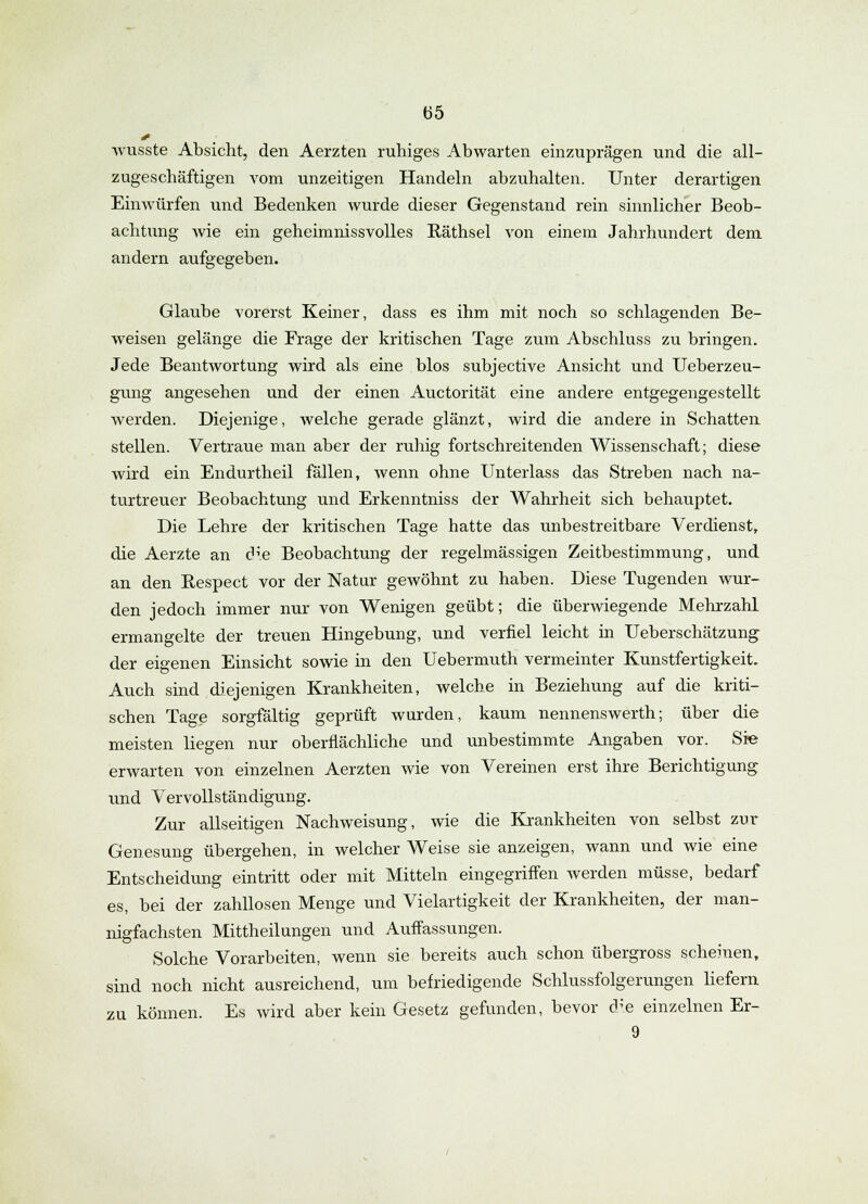 wusste Absicht, den Aerzten ruhiges Abwarten einzuprägen und die all- zugeschäftigen vom unzeitigen Handeln abzuhalten. Unter derartigen Einwürfen und Bedenken wurde dieser Gegenstand rein sinnlicher Beob- achtung wie ein geheimnissvolles Räthsel von einem Jahrhundert dem andern aufgegeben. Glaube vorerst Keiner, dass es ihm mit noch so schlagenden Be- weisen gelänge die Frage der kritischen Tage zum Abschluss zu bringen. Jede Beantwortung wird als eine blos subjective Ansicht und Ueberzeu- gung angesehen und der einen Auctorität eine andere entgegengestellt werden. Diejenige, welche gerade glänzt, wird die andere in Schatten stellen. Vertraue man aber der ruhig fortschreitenden Wissenschaft; diese wird ein Endurtheil fällen, wenn ohne Unterlass das Streben nach na- turtreuer Beobachtung und Erkenntniss der Wahrheit sich behauptet. Die Lehre der kritischen Tage hatte das unbestreitbare Verdienst, die Aerzte an die Beobachtung der regelmässigen Zeitbestimmung, und an den Respect vor der Natur gewöhnt zu haben. Diese Tugenden wur- den jedoch immer nur von Wenigen geübt; die überwiegende Mehrzahl ermangelte der treuen Hingebung, und verfiel leicht in Ueberschätzung der eigenen Einsicht sowie in den Uebermuth vermeinter Kunstfertigkeit. Auch sind diejenigen Krankheiten, welche in Beziehung auf die kriti- schen Tage sorgfältig geprüft wurden, kaum nennenswerth; über die meisten liegen nur oberflächliche und unbestimmte Angaben vor. Sie erwarten von einzelnen Aerzten wie von Vereinen erst ihre Berichtigung und Vervollständigung. Zur allseitigen Nachweisung, wie die Krankheiten von selbst zur Genesung übergehen, in welcher Weise sie anzeigen, wann und wie eine Entscheidung eintritt oder mit Mitteln eingegriffen werden müsse, bedarf es, bei der zahllosen Menge und Vielartigkeit der Krankheiten, der man- nigfachsten Mittheilungen und Auffassungen. Solche Vorarbeiten, wenn sie bereits auch schon übergross scheinen, sind noch nicht ausreichend, um befriedigende Schlussfolgerungen liefern zu können. Es wird aber kein Gesetz gefunden, bevor die einzelnen Er- 9